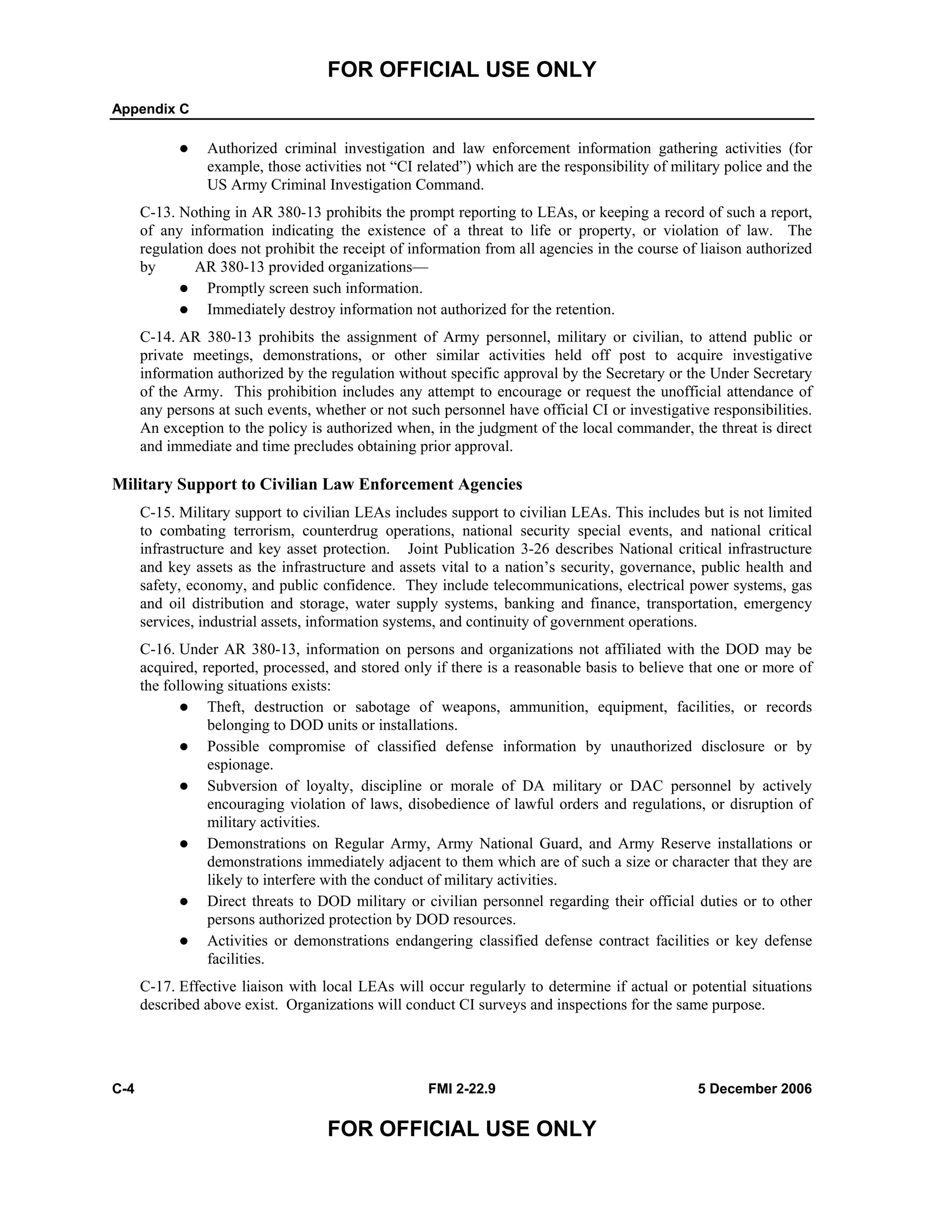 FOR OFFICIAL USE ONLY
Appendix C
C-4 FMI 2-22.9 5 December 2006
FOR OFFICIAL USE ONLY
Authorized criminal investigation and law enforcement information gathering activities (for
example, those activities not “CI related”) which are the responsibility of military police and the
US Army Criminal Investigation Command.
C-13. Nothing in AR 380-13 prohibits the prompt reporting to LEAs, or keeping a record of such a report,
of any information indicating the existence of a threat to life or property, or violation of law. The
regulation does not prohibit the receipt of information from all agencies in the course of liaison authorized
by AR 380-13 provided organizations––
Promptly screen such information.
Immediately destroy information not authorized for the retention.
C-14. AR 380-13 prohibits the assignment of Army personnel, military or civilian, to attend public or
private meetings, demonstrations, or other similar activities held off post to acquire investigative
information authorized by the regulation without specific approval by the Secretary or the Under Secretary
of the Army. This prohibition includes any attempt to encourage or request the unofficial attendance of
any persons at such events, whether or not such personnel have official CI or investigative responsibilities.
An exception to the policy is authorized when, in the judgment of the local commander, the threat is direct
and immediate and time precludes obtaining prior approval.
Military Support to Civilian Law Enforcement Agencies
C-15. Military support to civilian LEAs includes support to civilian LEAs. This includes but is not limited
to combating terrorism, counterdrug operations, national security special events, and national critical
infrastructure and key asset protection. Joint Publication 3-26 describes National critical infrastructure
and key assets as the infrastructure and assets vital to a nation’s security, governance, public health and
safety, economy, and public confidence. They include telecommunications, electrical power systems, gas
and oil distribution and storage, water supply systems, banking and finance, transportation, emergency
services, industrial assets, information systems, and continuity of government operations.
C-16. Under AR 380-13, information on persons and organizations not affiliated with the DOD may be
acquired, reported, processed, and stored only if there is a reasonable basis to believe that one or more of
the following situations exists:
Theft, destruction or sabotage of weapons, ammunition, equipment, facilities, or records
belonging to DOD units or installations.
Possible compromise of classified defense information by unauthorized disclosure or by
espionage.
Subversion of loyalty, discipline or morale of DA military or DAC personnel by actively
encouraging violation of laws, disobedience of lawful orders and regulations, or disruption of
military activities.
Demonstrations on Regular Army, Army National Guard, and Army Reserve installations or
demonstrations immediately adjacent to them which are of such a size or character that they are
likely to interfere with the conduct of military activities.
Direct threats to DOD military or civilian personnel regarding their official duties or to other
persons authorized protection by DOD resources.
Activities or demonstrations endangering classified defense contract facilities or key defense
facilities.
C-17. Effective liaison with local LEAs will occur regularly to determine if actual or potential situations
described above exist. Organizations will conduct CI surveys and inspections for the same purpose.
 