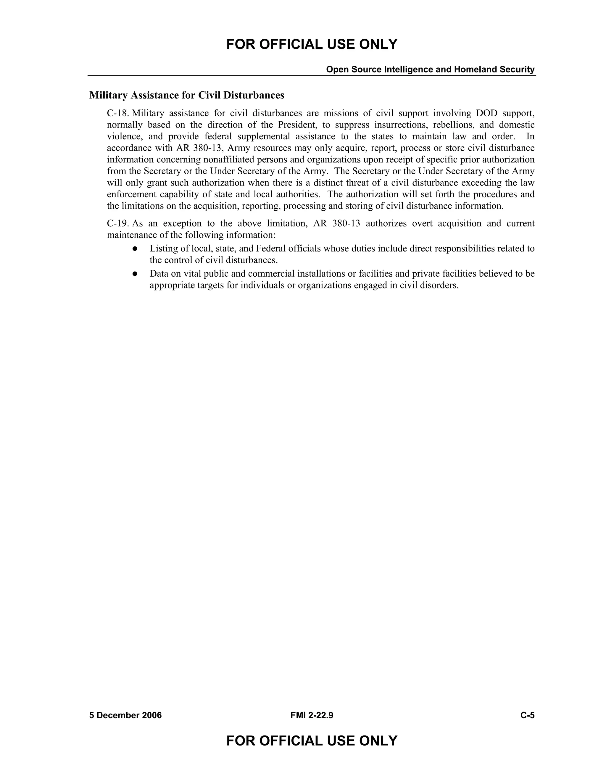 FOR OFFICIAL USE ONLY
Open Source Intelligence and Homeland Security
5 December 2006 FMI 2-22.9 C-5
FOR OFFICIAL USE ONLY
Military Assistance for Civil Disturbances
C-18. Military assistance for civil disturbances are missions of civil support involving DOD support,
normally based on the direction of the President, to suppress insurrections, rebellions, and domestic
violence, and provide federal supplemental assistance to the states to maintain law and order. In
accordance with AR 380-13, Army resources may only acquire, report, process or store civil disturbance
information concerning nonaffiliated persons and organizations upon receipt of specific prior authorization
from the Secretary or the Under Secretary of the Army. The Secretary or the Under Secretary of the Army
will only grant such authorization when there is a distinct threat of a civil disturbance exceeding the law
enforcement capability of state and local authorities. The authorization will set forth the procedures and
the limitations on the acquisition, reporting, processing and storing of civil disturbance information.
C-19. As an exception to the above limitation, AR 380-13 authorizes overt acquisition and current
maintenance of the following information:
Listing of local, state, and Federal officials whose duties include direct responsibilities related to
the control of civil disturbances.
Data on vital public and commercial installations or facilities and private facilities believed to be
appropriate targets for individuals or organizations engaged in civil disorders.
 