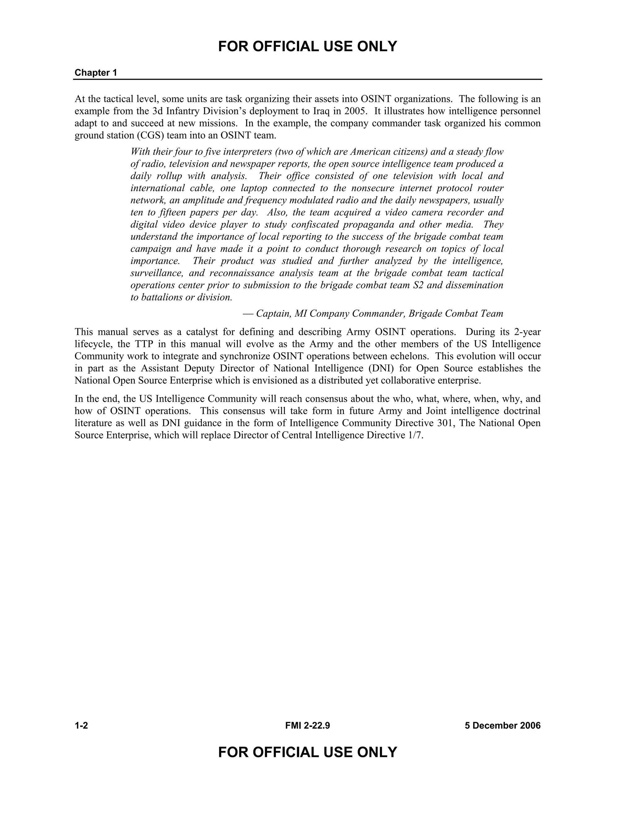 FOR OFFICIAL USE ONLY
Chapter 1
1-2 FMI 2-22.9 5 December 2006
FOR OFFICIAL USE ONLY
At the tactical level, some units are task organizing their assets into OSINT organizations. The following is an
example from the 3d Infantry Division’s deployment to Iraq in 2005. It illustrates how intelligence personnel
adapt to and succeed at new missions. In the example, the company commander task organized his common
ground station (CGS) team into an OSINT team.
With their four to five interpreters (two of which are American citizens) and a steady flow
of radio, television and newspaper reports, the open source intelligence team produced a
daily rollup with analysis. Their office consisted of one television with local and
international cable, one laptop connected to the nonsecure internet protocol router
network, an amplitude and frequency modulated radio and the daily newspapers, usually
ten to fifteen papers per day. Also, the team acquired a video camera recorder and
digital video device player to study confiscated propaganda and other media. They
understand the importance of local reporting to the success of the brigade combat team
campaign and have made it a point to conduct thorough research on topics of local
importance. Their product was studied and further analyzed by the intelligence,
surveillance, and reconnaissance analysis team at the brigade combat team tactical
operations center prior to submission to the brigade combat team S2 and dissemination
to battalions or division.
–– Captain, MI Company Commander, Brigade Combat Team
This manual serves as a catalyst for defining and describing Army OSINT operations. During its 2-year
lifecycle, the TTP in this manual will evolve as the Army and the other members of the US Intelligence
Community work to integrate and synchronize OSINT operations between echelons. This evolution will occur
in part as the Assistant Deputy Director of National Intelligence (DNI) for Open Source establishes the
National Open Source Enterprise which is envisioned as a distributed yet collaborative enterprise.
In the end, the US Intelligence Community will reach consensus about the who, what, where, when, why, and
how of OSINT operations. This consensus will take form in future Army and Joint intelligence doctrinal
literature as well as DNI guidance in the form of Intelligence Community Directive 301, The National Open
Source Enterprise, which will replace Director of Central Intelligence Directive 1/7.
 