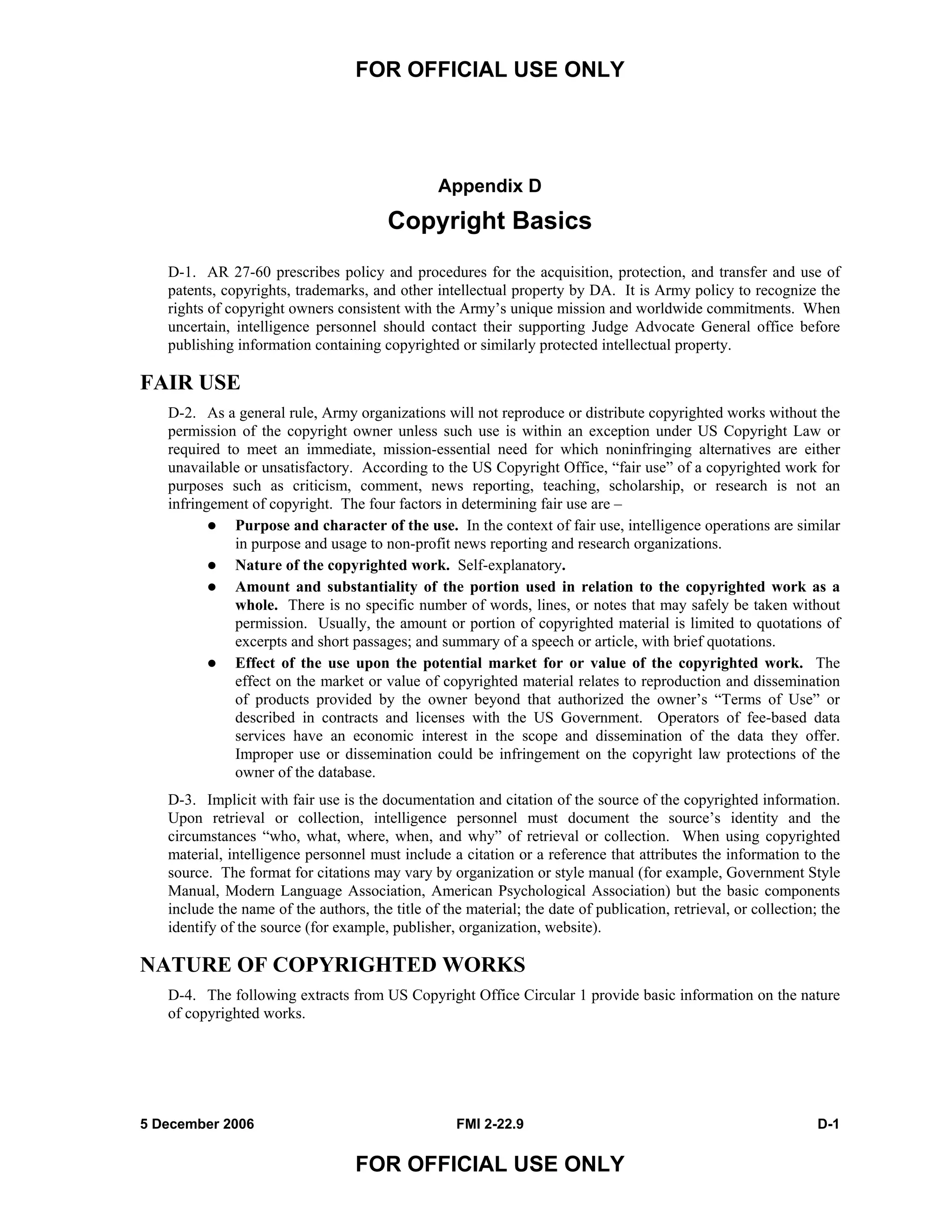 FOR OFFICIAL USE ONLY
5 December 2006 FMI 2-22.9 D-1
FOR OFFICIAL USE ONLY
Appendix D
Copyright Basics
D-1. AR 27-60 prescribes policy and procedures for the acquisition, protection, and transfer and use of
patents, copyrights, trademarks, and other intellectual property by DA. It is Army policy to recognize the
rights of copyright owners consistent with the Army’s unique mission and worldwide commitments. When
uncertain, intelligence personnel should contact their supporting Judge Advocate General office before
publishing information containing copyrighted or similarly protected intellectual property.
FAIR USE
D-2. As a general rule, Army organizations will not reproduce or distribute copyrighted works without the
permission of the copyright owner unless such use is within an exception under US Copyright Law or
required to meet an immediate, mission-essential need for which noninfringing alternatives are either
unavailable or unsatisfactory. According to the US Copyright Office, “fair use” of a copyrighted work for
purposes such as criticism, comment, news reporting, teaching, scholarship, or research is not an
infringement of copyright. The four factors in determining fair use are –
Purpose and character of the use. In the context of fair use, intelligence operations are similar
in purpose and usage to non-profit news reporting and research organizations.
Nature of the copyrighted work. Self-explanatory.
Amount and substantiality of the portion used in relation to the copyrighted work as a
whole. There is no specific number of words, lines, or notes that may safely be taken without
permission. Usually, the amount or portion of copyrighted material is limited to quotations of
excerpts and short passages; and summary of a speech or article, with brief quotations.
Effect of the use upon the potential market for or value of the copyrighted work. The
effect on the market or value of copyrighted material relates to reproduction and dissemination
of products provided by the owner beyond that authorized the owner’s “Terms of Use” or
described in contracts and licenses with the US Government. Operators of fee-based data
services have an economic interest in the scope and dissemination of the data they offer.
Improper use or dissemination could be infringement on the copyright law protections of the
owner of the database.
D-3. Implicit with fair use is the documentation and citation of the source of the copyrighted information.
Upon retrieval or collection, intelligence personnel must document the source’s identity and the
circumstances “who, what, where, when, and why” of retrieval or collection. When using copyrighted
material, intelligence personnel must include a citation or a reference that attributes the information to the
source. The format for citations may vary by organization or style manual (for example, Government Style
Manual, Modern Language Association, American Psychological Association) but the basic components
include the name of the authors, the title of the material; the date of publication, retrieval, or collection; the
identify of the source (for example, publisher, organization, website).
NATURE OF COPYRIGHTED WORKS
D-4. The following extracts from US Copyright Office Circular 1 provide basic information on the nature
of copyrighted works.
 