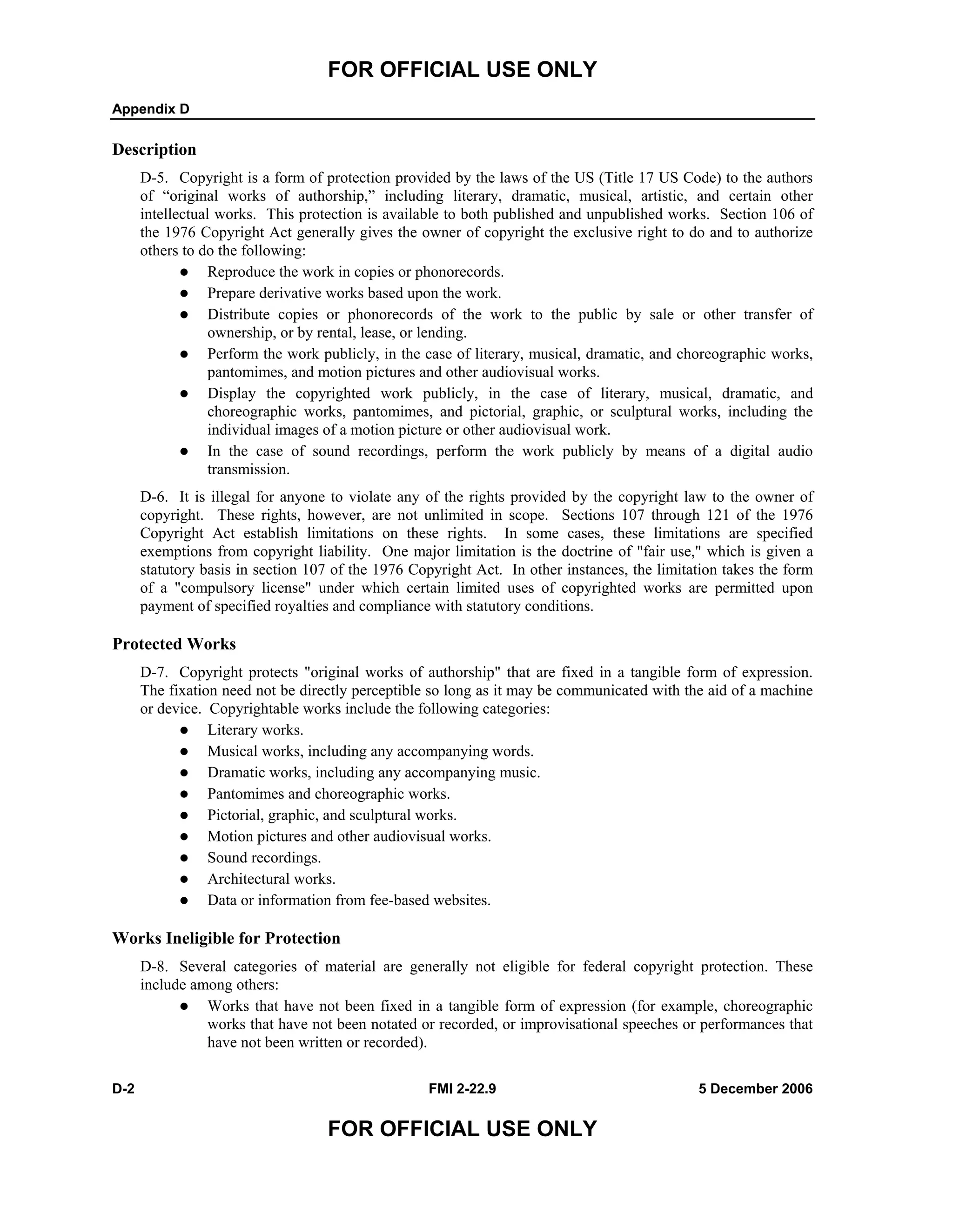 FOR OFFICIAL USE ONLY
Appendix D
D-2 FMI 2-22.9 5 December 2006
FOR OFFICIAL USE ONLY
Description
D-5. Copyright is a form of protection provided by the laws of the US (Title 17 US Code) to the authors
of “original works of authorship,” including literary, dramatic, musical, artistic, and certain other
intellectual works. This protection is available to both published and unpublished works. Section 106 of
the 1976 Copyright Act generally gives the owner of copyright the exclusive right to do and to authorize
others to do the following:
Reproduce the work in copies or phonorecords.
Prepare derivative works based upon the work.
Distribute copies or phonorecords of the work to the public by sale or other transfer of
ownership, or by rental, lease, or lending.
Perform the work publicly, in the case of literary, musical, dramatic, and choreographic works,
pantomimes, and motion pictures and other audiovisual works.
Display the copyrighted work publicly, in the case of literary, musical, dramatic, and
choreographic works, pantomimes, and pictorial, graphic, or sculptural works, including the
individual images of a motion picture or other audiovisual work.
In the case of sound recordings, perform the work publicly by means of a digital audio
transmission.
D-6. It is illegal for anyone to violate any of the rights provided by the copyright law to the owner of
copyright. These rights, however, are not unlimited in scope. Sections 107 through 121 of the 1976
Copyright Act establish limitations on these rights. In some cases, these limitations are specified
exemptions from copyright liability. One major limitation is the doctrine of "fair use," which is given a
statutory basis in section 107 of the 1976 Copyright Act. In other instances, the limitation takes the form
of a "compulsory license" under which certain limited uses of copyrighted works are permitted upon
payment of specified royalties and compliance with statutory conditions.
Protected Works
D-7. Copyright protects "original works of authorship" that are fixed in a tangible form of expression.
The fixation need not be directly perceptible so long as it may be communicated with the aid of a machine
or device. Copyrightable works include the following categories:
Literary works.
Musical works, including any accompanying words.
Dramatic works, including any accompanying music.
Pantomimes and choreographic works.
Pictorial, graphic, and sculptural works.
Motion pictures and other audiovisual works.
Sound recordings.
Architectural works.
Data or information from fee-based websites.
Works Ineligible for Protection
D-8. Several categories of material are generally not eligible for federal copyright protection. These
include among others:
Works that have not been fixed in a tangible form of expression (for example, choreographic
works that have not been notated or recorded, or improvisational speeches or performances that
have not been written or recorded).
 