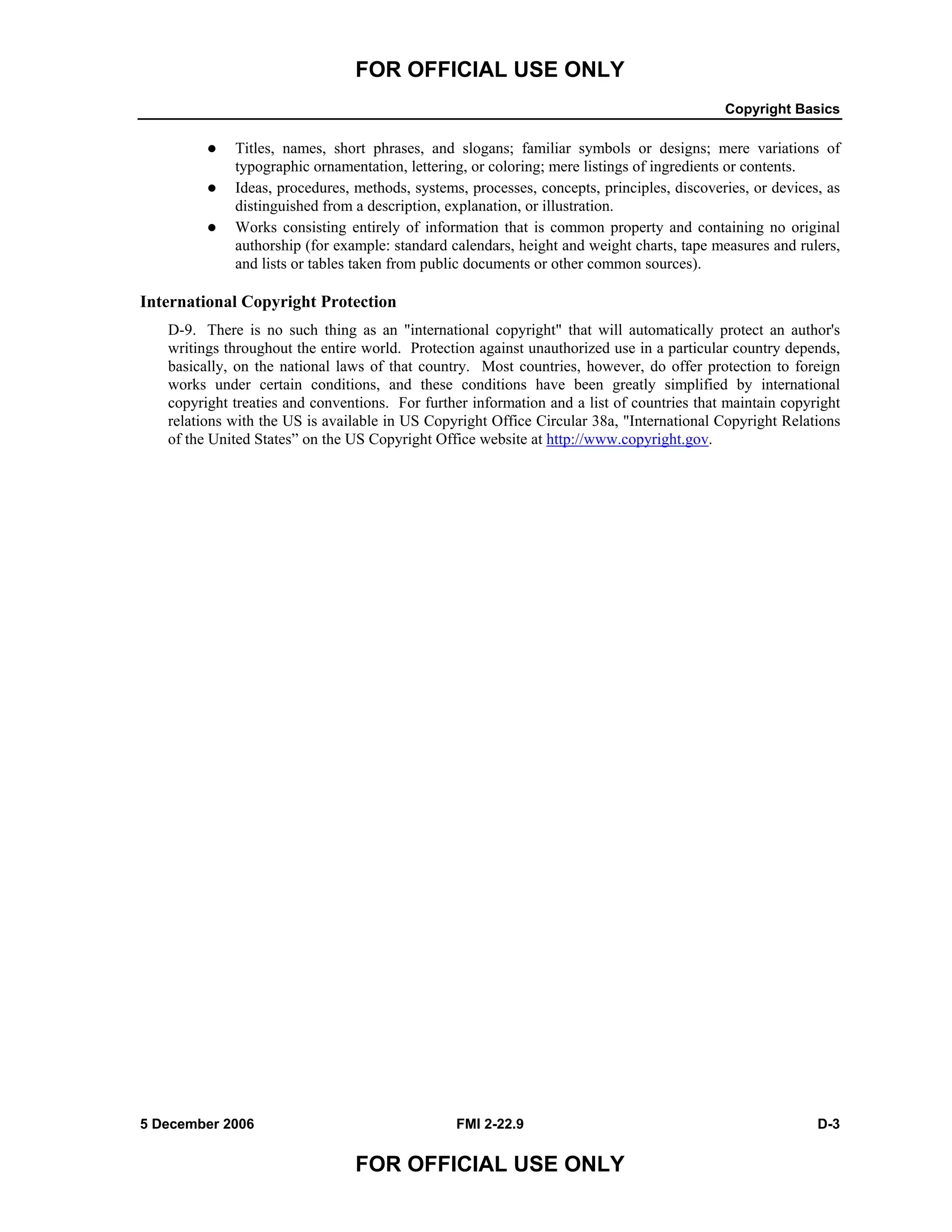 FOR OFFICIAL USE ONLY
Copyright Basics
5 December 2006 FMI 2-22.9 D-3
FOR OFFICIAL USE ONLY
Titles, names, short phrases, and slogans; familiar symbols or designs; mere variations of
typographic ornamentation, lettering, or coloring; mere listings of ingredients or contents.
Ideas, procedures, methods, systems, processes, concepts, principles, discoveries, or devices, as
distinguished from a description, explanation, or illustration.
Works consisting entirely of information that is common property and containing no original
authorship (for example: standard calendars, height and weight charts, tape measures and rulers,
and lists or tables taken from public documents or other common sources).
International Copyright Protection
D-9. There is no such thing as an "international copyright" that will automatically protect an author's
writings throughout the entire world. Protection against unauthorized use in a particular country depends,
basically, on the national laws of that country. Most countries, however, do offer protection to foreign
works under certain conditions, and these conditions have been greatly simplified by international
copyright treaties and conventions. For further information and a list of countries that maintain copyright
relations with the US is available in US Copyright Office Circular 38a, "International Copyright Relations
of the United States” on the US Copyright Office website at http://www.copyright.gov.
 