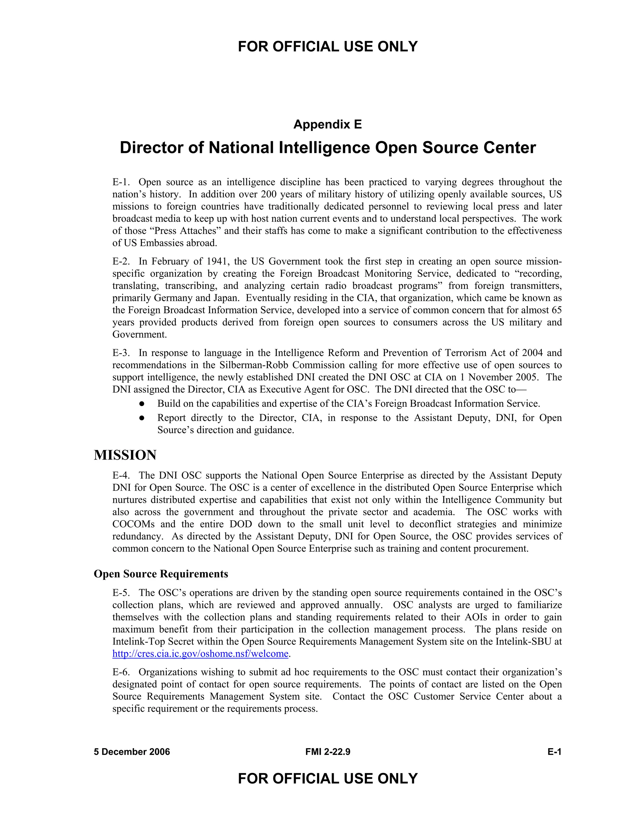 FOR OFFICIAL USE ONLY
5 December 2006 FMI 2-22.9 E-1
FOR OFFICIAL USE ONLY
Appendix E
Director of National Intelligence Open Source Center
E-1. Open source as an intelligence discipline has been practiced to varying degrees throughout the
nation’s history. In addition over 200 years of military history of utilizing openly available sources, US
missions to foreign countries have traditionally dedicated personnel to reviewing local press and later
broadcast media to keep up with host nation current events and to understand local perspectives. The work
of those “Press Attaches” and their staffs has come to make a significant contribution to the effectiveness
of US Embassies abroad.
E-2. In February of 1941, the US Government took the first step in creating an open source mission-
specific organization by creating the Foreign Broadcast Monitoring Service, dedicated to “recording,
translating, transcribing, and analyzing certain radio broadcast programs” from foreign transmitters,
primarily Germany and Japan. Eventually residing in the CIA, that organization, which came be known as
the Foreign Broadcast Information Service, developed into a service of common concern that for almost 65
years provided products derived from foreign open sources to consumers across the US military and
Government.
E-3. In response to language in the Intelligence Reform and Prevention of Terrorism Act of 2004 and
recommendations in the Silberman-Robb Commission calling for more effective use of open sources to
support intelligence, the newly established DNI created the DNI OSC at CIA on 1 November 2005. The
DNI assigned the Director, CIA as Executive Agent for OSC. The DNI directed that the OSC to––
Build on the capabilities and expertise of the CIA’s Foreign Broadcast Information Service.
Report directly to the Director, CIA, in response to the Assistant Deputy, DNI, for Open
Source’s direction and guidance.
MISSION
E-4. The DNI OSC supports the National Open Source Enterprise as directed by the Assistant Deputy
DNI for Open Source. The OSC is a center of excellence in the distributed Open Source Enterprise which
nurtures distributed expertise and capabilities that exist not only within the Intelligence Community but
also across the government and throughout the private sector and academia. The OSC works with
COCOMs and the entire DOD down to the small unit level to deconflict strategies and minimize
redundancy. As directed by the Assistant Deputy, DNI for Open Source, the OSC provides services of
common concern to the National Open Source Enterprise such as training and content procurement.
Open Source Requirements
E-5. The OSC’s operations are driven by the standing open source requirements contained in the OSC’s
collection plans, which are reviewed and approved annually. OSC analysts are urged to familiarize
themselves with the collection plans and standing requirements related to their AOIs in order to gain
maximum benefit from their participation in the collection management process. The plans reside on
Intelink-Top Secret within the Open Source Requirements Management System site on the Intelink-SBU at
http://cres.cia.ic.gov/oshome.nsf/welcome.
E-6. Organizations wishing to submit ad hoc requirements to the OSC must contact their organization’s
designated point of contact for open source requirements. The points of contact are listed on the Open
Source Requirements Management System site. Contact the OSC Customer Service Center about a
specific requirement or the requirements process.
 