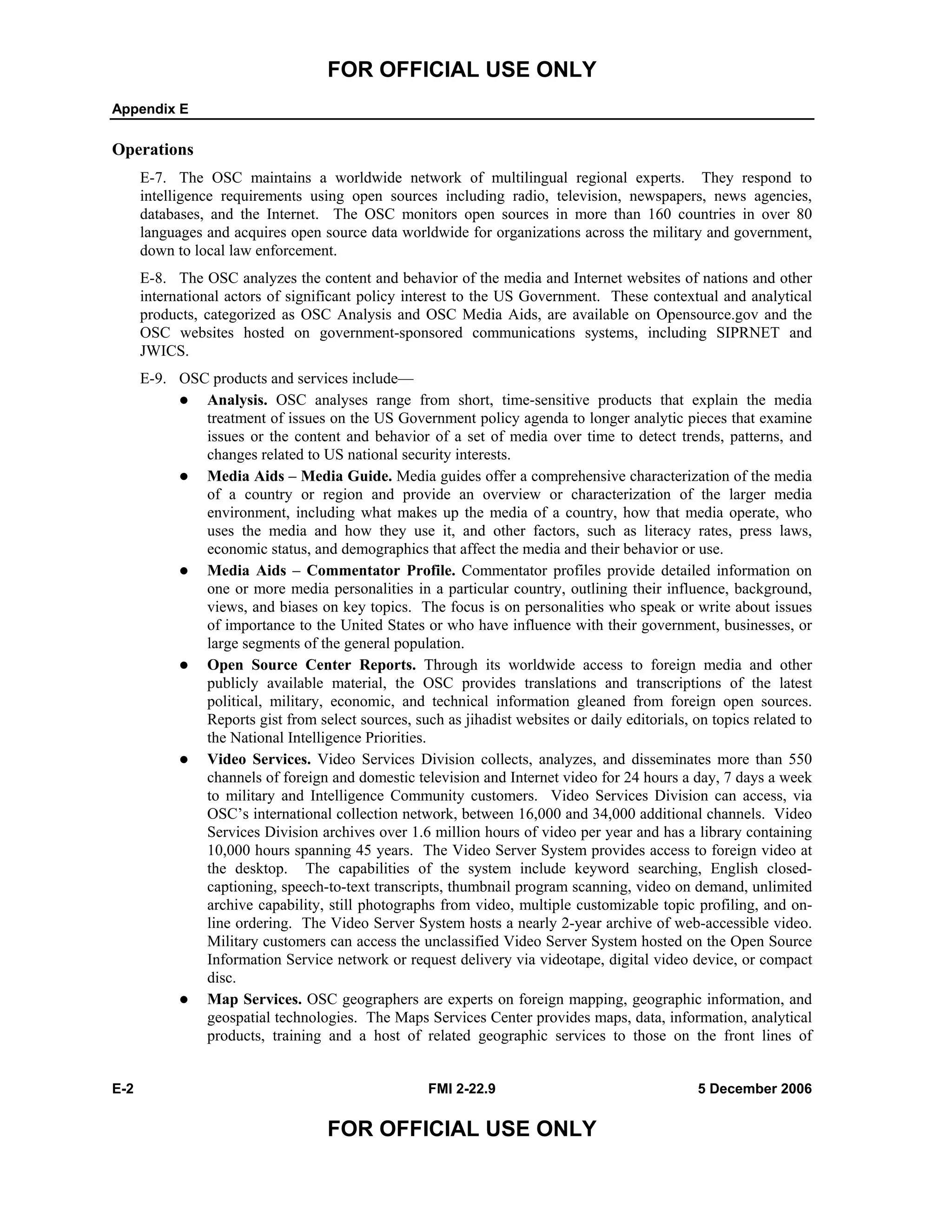FOR OFFICIAL USE ONLY
Appendix E
E-2 FMI 2-22.9 5 December 2006
FOR OFFICIAL USE ONLY
Operations
E-7. The OSC maintains a worldwide network of multilingual regional experts. They respond to
intelligence requirements using open sources including radio, television, newspapers, news agencies,
databases, and the Internet. The OSC monitors open sources in more than 160 countries in over 80
languages and acquires open source data worldwide for organizations across the military and government,
down to local law enforcement.
E-8. The OSC analyzes the content and behavior of the media and Internet websites of nations and other
international actors of significant policy interest to the US Government. These contextual and analytical
products, categorized as OSC Analysis and OSC Media Aids, are available on Opensource.gov and the
OSC websites hosted on government-sponsored communications systems, including SIPRNET and
JWICS.
E-9. OSC products and services include––
Analysis. OSC analyses range from short, time-sensitive products that explain the media
treatment of issues on the US Government policy agenda to longer analytic pieces that examine
issues or the content and behavior of a set of media over time to detect trends, patterns, and
changes related to US national security interests.
Media Aids – Media Guide. Media guides offer a comprehensive characterization of the media
of a country or region and provide an overview or characterization of the larger media
environment, including what makes up the media of a country, how that media operate, who
uses the media and how they use it, and other factors, such as literacy rates, press laws,
economic status, and demographics that affect the media and their behavior or use.
Media Aids – Commentator Profile. Commentator profiles provide detailed information on
one or more media personalities in a particular country, outlining their influence, background,
views, and biases on key topics. The focus is on personalities who speak or write about issues
of importance to the United States or who have influence with their government, businesses, or
large segments of the general population.
Open Source Center Reports. Through its worldwide access to foreign media and other
publicly available material, the OSC provides translations and transcriptions of the latest
political, military, economic, and technical information gleaned from foreign open sources.
Reports gist from select sources, such as jihadist websites or daily editorials, on topics related to
the National Intelligence Priorities.
Video Services. Video Services Division collects, analyzes, and disseminates more than 550
channels of foreign and domestic television and Internet video for 24 hours a day, 7 days a week
to military and Intelligence Community customers. Video Services Division can access, via
OSC’s international collection network, between 16,000 and 34,000 additional channels. Video
Services Division archives over 1.6 million hours of video per year and has a library containing
10,000 hours spanning 45 years. The Video Server System provides access to foreign video at
the desktop. The capabilities of the system include keyword searching, English closed-
captioning, speech-to-text transcripts, thumbnail program scanning, video on demand, unlimited
archive capability, still photographs from video, multiple customizable topic profiling, and on-
line ordering. The Video Server System hosts a nearly 2-year archive of web-accessible video.
Military customers can access the unclassified Video Server System hosted on the Open Source
Information Service network or request delivery via videotape, digital video device, or compact
disc.
Map Services. OSC geographers are experts on foreign mapping, geographic information, and
geospatial technologies. The Maps Services Center provides maps, data, information, analytical
products, training and a host of related geographic services to those on the front lines of
 