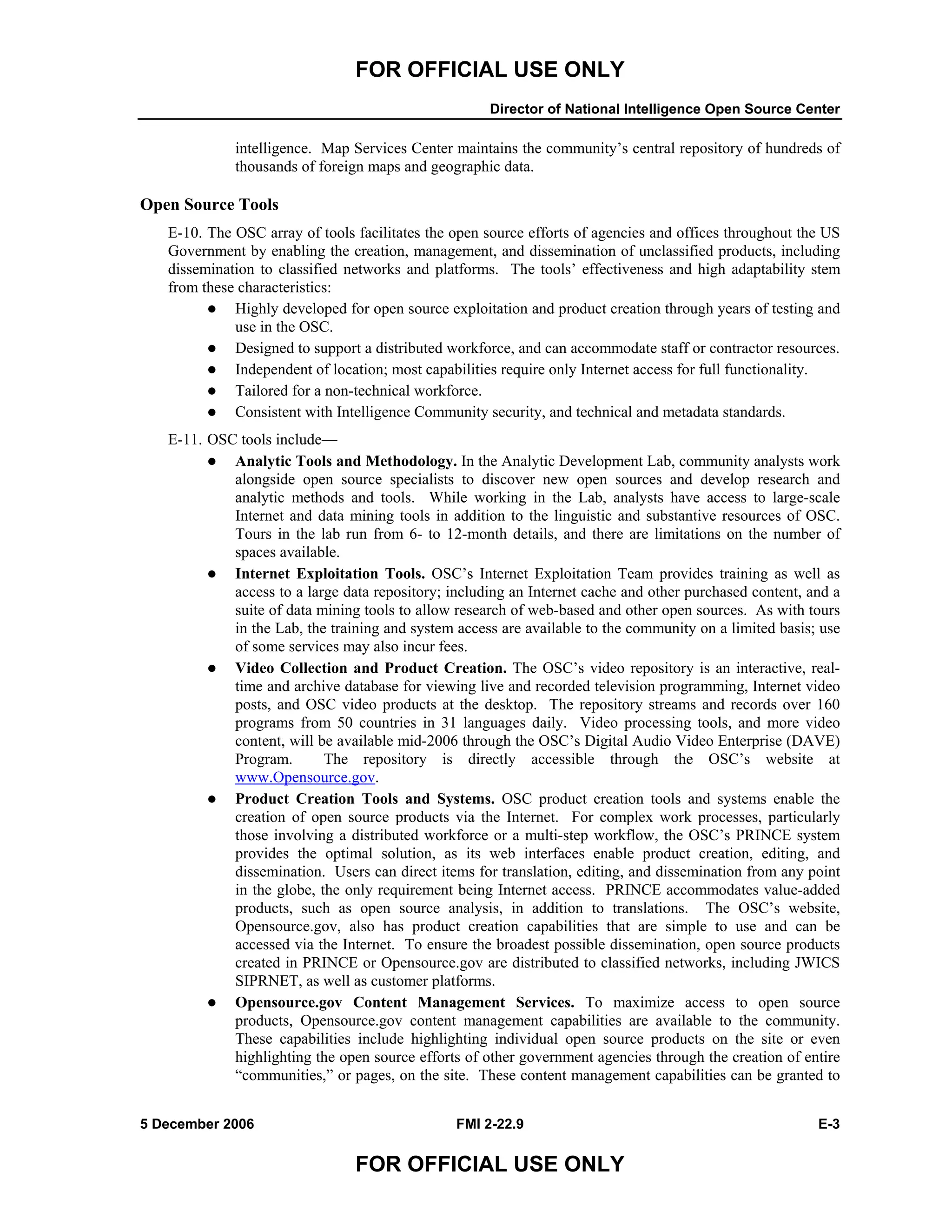 FOR OFFICIAL USE ONLY
Director of National Intelligence Open Source Center
5 December 2006 FMI 2-22.9 E-3
FOR OFFICIAL USE ONLY
intelligence. Map Services Center maintains the community’s central repository of hundreds of
thousands of foreign maps and geographic data.
Open Source Tools
E-10. The OSC array of tools facilitates the open source efforts of agencies and offices throughout the US
Government by enabling the creation, management, and dissemination of unclassified products, including
dissemination to classified networks and platforms. The tools’ effectiveness and high adaptability stem
from these characteristics:
Highly developed for open source exploitation and product creation through years of testing and
use in the OSC.
Designed to support a distributed workforce, and can accommodate staff or contractor resources.
Independent of location; most capabilities require only Internet access for full functionality.
Tailored for a non-technical workforce.
Consistent with Intelligence Community security, and technical and metadata standards.
E-11. OSC tools include––
Analytic Tools and Methodology. In the Analytic Development Lab, community analysts work
alongside open source specialists to discover new open sources and develop research and
analytic methods and tools. While working in the Lab, analysts have access to large-scale
Internet and data mining tools in addition to the linguistic and substantive resources of OSC.
Tours in the lab run from 6- to 12-month details, and there are limitations on the number of
spaces available.
Internet Exploitation Tools. OSC’s Internet Exploitation Team provides training as well as
access to a large data repository; including an Internet cache and other purchased content, and a
suite of data mining tools to allow research of web-based and other open sources. As with tours
in the Lab, the training and system access are available to the community on a limited basis; use
of some services may also incur fees.
Video Collection and Product Creation. The OSC’s video repository is an interactive, real-
time and archive database for viewing live and recorded television programming, Internet video
posts, and OSC video products at the desktop. The repository streams and records over 160
programs from 50 countries in 31 languages daily. Video processing tools, and more video
content, will be available mid-2006 through the OSC’s Digital Audio Video Enterprise (DAVE)
Program. The repository is directly accessible through the OSC’s website at
www.Opensource.gov.
Product Creation Tools and Systems. OSC product creation tools and systems enable the
creation of open source products via the Internet. For complex work processes, particularly
those involving a distributed workforce or a multi-step workflow, the OSC’s PRINCE system
provides the optimal solution, as its web interfaces enable product creation, editing, and
dissemination. Users can direct items for translation, editing, and dissemination from any point
in the globe, the only requirement being Internet access. PRINCE accommodates value-added
products, such as open source analysis, in addition to translations. The OSC’s website,
Opensource.gov, also has product creation capabilities that are simple to use and can be
accessed via the Internet. To ensure the broadest possible dissemination, open source products
created in PRINCE or Opensource.gov are distributed to classified networks, including JWICS
SIPRNET, as well as customer platforms.
Opensource.gov Content Management Services. To maximize access to open source
products, Opensource.gov content management capabilities are available to the community.
These capabilities include highlighting individual open source products on the site or even
highlighting the open source efforts of other government agencies through the creation of entire
“communities,” or pages, on the site. These content management capabilities can be granted to
 