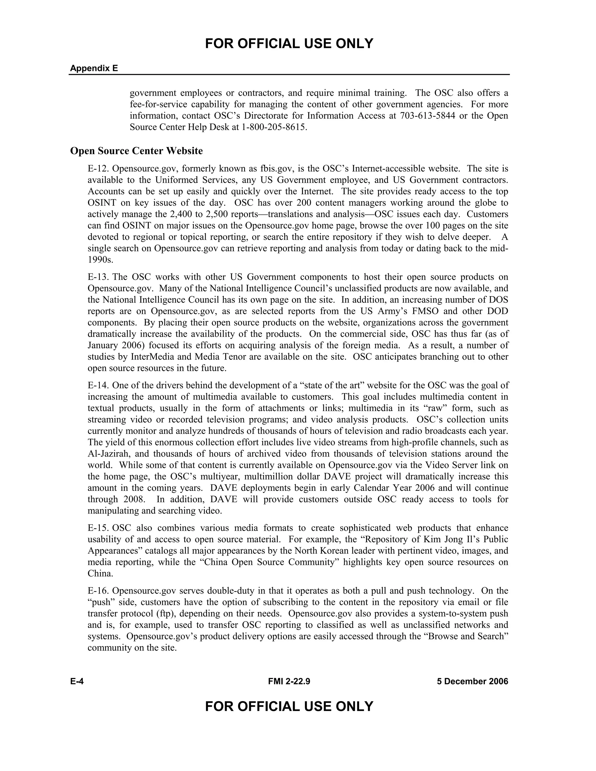 FOR OFFICIAL USE ONLY
Appendix E
E-4 FMI 2-22.9 5 December 2006
FOR OFFICIAL USE ONLY
government employees or contractors, and require minimal training. The OSC also offers a
fee-for-service capability for managing the content of other government agencies. For more
information, contact OSC’s Directorate for Information Access at 703-613-5844 or the Open
Source Center Help Desk at 1-800-205-8615.
Open Source Center Website
E-12. Opensource.gov, formerly known as fbis.gov, is the OSC’s Internet-accessible website. The site is
available to the Uniformed Services, any US Government employee, and US Government contractors.
Accounts can be set up easily and quickly over the Internet. The site provides ready access to the top
OSINT on key issues of the day. OSC has over 200 content managers working around the globe to
actively manage the 2,400 to 2,500 reports––translations and analysis––OSC issues each day. Customers
can find OSINT on major issues on the Opensource.gov home page, browse the over 100 pages on the site
devoted to regional or topical reporting, or search the entire repository if they wish to delve deeper. A
single search on Opensource.gov can retrieve reporting and analysis from today or dating back to the mid-
1990s.
E-13. The OSC works with other US Government components to host their open source products on
Opensource.gov. Many of the National Intelligence Council’s unclassified products are now available, and
the National Intelligence Council has its own page on the site. In addition, an increasing number of DOS
reports are on Opensource.gov, as are selected reports from the US Army’s FMSO and other DOD
components. By placing their open source products on the website, organizations across the government
dramatically increase the availability of the products. On the commercial side, OSC has thus far (as of
January 2006) focused its efforts on acquiring analysis of the foreign media. As a result, a number of
studies by InterMedia and Media Tenor are available on the site. OSC anticipates branching out to other
open source resources in the future.
E-14. One of the drivers behind the development of a “state of the art” website for the OSC was the goal of
increasing the amount of multimedia available to customers. This goal includes multimedia content in
textual products, usually in the form of attachments or links; multimedia in its “raw” form, such as
streaming video or recorded television programs; and video analysis products. OSC’s collection units
currently monitor and analyze hundreds of thousands of hours of television and radio broadcasts each year.
The yield of this enormous collection effort includes live video streams from high-profile channels, such as
Al-Jazirah, and thousands of hours of archived video from thousands of television stations around the
world. While some of that content is currently available on Opensource.gov via the Video Server link on
the home page, the OSC’s multiyear, multimillion dollar DAVE project will dramatically increase this
amount in the coming years. DAVE deployments begin in early Calendar Year 2006 and will continue
through 2008. In addition, DAVE will provide customers outside OSC ready access to tools for
manipulating and searching video.
E-15. OSC also combines various media formats to create sophisticated web products that enhance
usability of and access to open source material. For example, the “Repository of Kim Jong Il’s Public
Appearances” catalogs all major appearances by the North Korean leader with pertinent video, images, and
media reporting, while the “China Open Source Community” highlights key open source resources on
China.
E-16. Opensource.gov serves double-duty in that it operates as both a pull and push technology. On the
“push” side, customers have the option of subscribing to the content in the repository via email or file
transfer protocol (ftp), depending on their needs. Opensource.gov also provides a system-to-system push
and is, for example, used to transfer OSC reporting to classified as well as unclassified networks and
systems. Opensource.gov’s product delivery options are easily accessed through the “Browse and Search”
community on the site.
 
