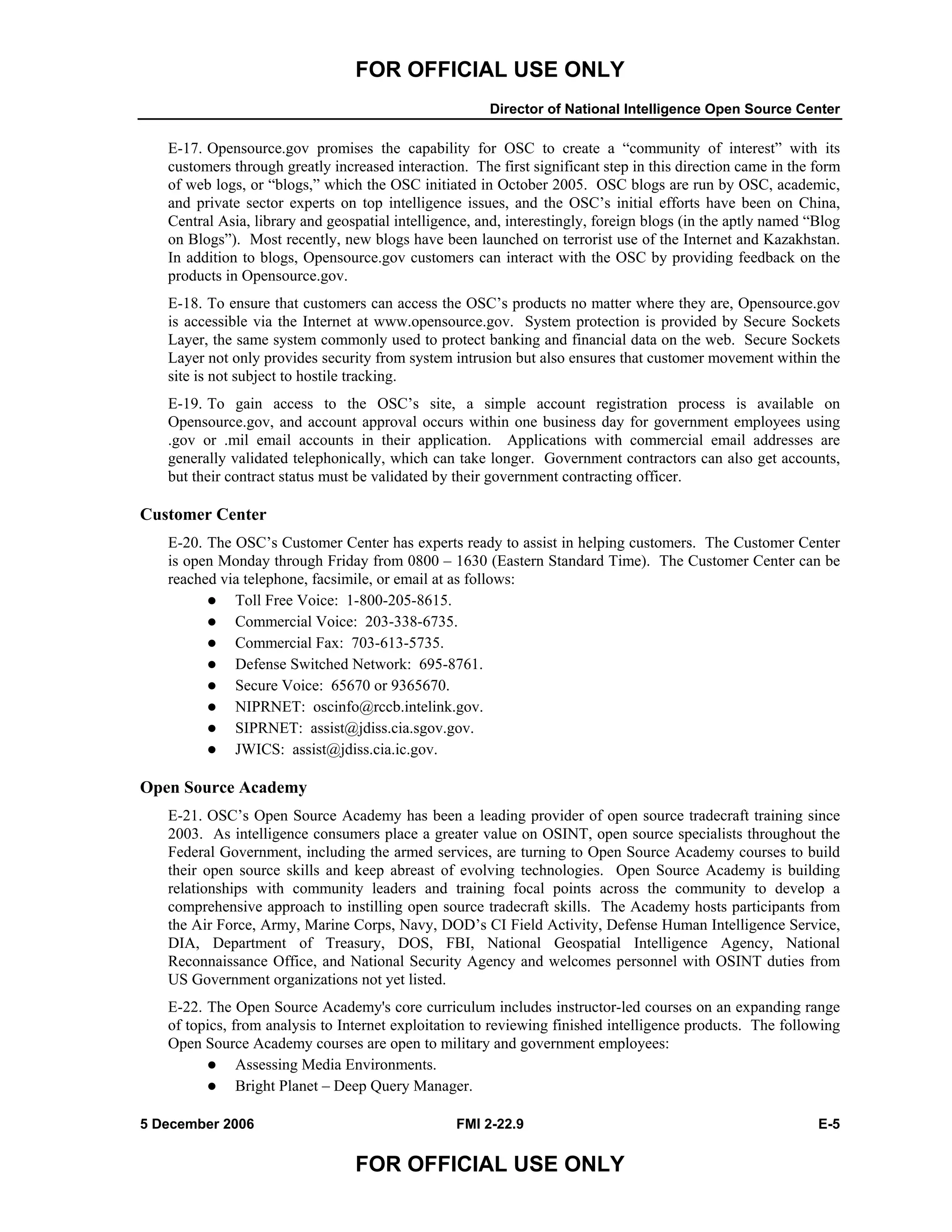 FOR OFFICIAL USE ONLY
Director of National Intelligence Open Source Center
5 December 2006 FMI 2-22.9 E-5
FOR OFFICIAL USE ONLY
E-17. Opensource.gov promises the capability for OSC to create a “community of interest” with its
customers through greatly increased interaction. The first significant step in this direction came in the form
of web logs, or “blogs,” which the OSC initiated in October 2005. OSC blogs are run by OSC, academic,
and private sector experts on top intelligence issues, and the OSC’s initial efforts have been on China,
Central Asia, library and geospatial intelligence, and, interestingly, foreign blogs (in the aptly named “Blog
on Blogs”). Most recently, new blogs have been launched on terrorist use of the Internet and Kazakhstan.
In addition to blogs, Opensource.gov customers can interact with the OSC by providing feedback on the
products in Opensource.gov.
E-18. To ensure that customers can access the OSC’s products no matter where they are, Opensource.gov
is accessible via the Internet at www.opensource.gov. System protection is provided by Secure Sockets
Layer, the same system commonly used to protect banking and financial data on the web. Secure Sockets
Layer not only provides security from system intrusion but also ensures that customer movement within the
site is not subject to hostile tracking.
E-19. To gain access to the OSC’s site, a simple account registration process is available on
Opensource.gov, and account approval occurs within one business day for government employees using
.gov or .mil email accounts in their application. Applications with commercial email addresses are
generally validated telephonically, which can take longer. Government contractors can also get accounts,
but their contract status must be validated by their government contracting officer.
Customer Center
E-20. The OSC’s Customer Center has experts ready to assist in helping customers. The Customer Center
is open Monday through Friday from 0800 – 1630 (Eastern Standard Time). The Customer Center can be
reached via telephone, facsimile, or email at as follows:
Toll Free Voice: 1-800-205-8615.
Commercial Voice: 203-338-6735.
Commercial Fax: 703-613-5735.
Defense Switched Network: 695-8761.
Secure Voice: 65670 or 9365670.
NIPRNET: oscinfo@rccb.intelink.gov.
SIPRNET: assist@jdiss.cia.sgov.gov.
JWICS: assist@jdiss.cia.ic.gov.
Open Source Academy
E-21. OSC’s Open Source Academy has been a leading provider of open source tradecraft training since
2003. As intelligence consumers place a greater value on OSINT, open source specialists throughout the
Federal Government, including the armed services, are turning to Open Source Academy courses to build
their open source skills and keep abreast of evolving technologies. Open Source Academy is building
relationships with community leaders and training focal points across the community to develop a
comprehensive approach to instilling open source tradecraft skills. The Academy hosts participants from
the Air Force, Army, Marine Corps, Navy, DOD’s CI Field Activity, Defense Human Intelligence Service,
DIA, Department of Treasury, DOS, FBI, National Geospatial Intelligence Agency, National
Reconnaissance Office, and National Security Agency and welcomes personnel with OSINT duties from
US Government organizations not yet listed.
E-22. The Open Source Academy's core curriculum includes instructor-led courses on an expanding range
of topics, from analysis to Internet exploitation to reviewing finished intelligence products. The following
Open Source Academy courses are open to military and government employees:
Assessing Media Environments.
Bright Planet – Deep Query Manager.
 