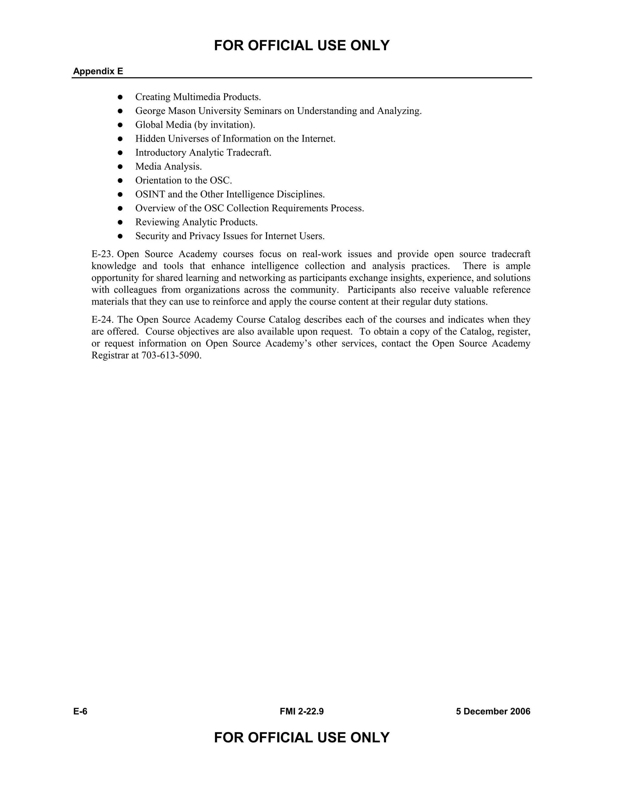 FOR OFFICIAL USE ONLY
Appendix E
E-6 FMI 2-22.9 5 December 2006
FOR OFFICIAL USE ONLY
Creating Multimedia Products.
George Mason University Seminars on Understanding and Analyzing.
Global Media (by invitation).
Hidden Universes of Information on the Internet.
Introductory Analytic Tradecraft.
Media Analysis.
Orientation to the OSC.
OSINT and the Other Intelligence Disciplines.
Overview of the OSC Collection Requirements Process.
Reviewing Analytic Products.
Security and Privacy Issues for Internet Users.
E-23. Open Source Academy courses focus on real-work issues and provide open source tradecraft
knowledge and tools that enhance intelligence collection and analysis practices. There is ample
opportunity for shared learning and networking as participants exchange insights, experience, and solutions
with colleagues from organizations across the community. Participants also receive valuable reference
materials that they can use to reinforce and apply the course content at their regular duty stations.
E-24. The Open Source Academy Course Catalog describes each of the courses and indicates when they
are offered. Course objectives are also available upon request. To obtain a copy of the Catalog, register,
or request information on Open Source Academy’s other services, contact the Open Source Academy
Registrar at 703-613-5090.
 