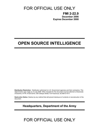 FOR OFFICIAL USE ONLY
FOR OFFICIAL USE ONLY
FMI 2-22.9
December 2006
Expires December 2008
OPEN SOURCE INTELLIGENCE
Distribution Restriction: Distribution authorized to U.S. Government agencies and their contractors. This
determination was made on 10 July 2006. Other requests for this document must be referred to Directorate
of Doctrine, ATTN: ATZS-CDI-D, 550 Cibeque Street, Fort Huachuca, AZ 85613-7017.
Destruction Notice: Destroy by any method that will prevent disclosure of contents or reconstruction of the
document.
Headquarters, Department of the Army
 