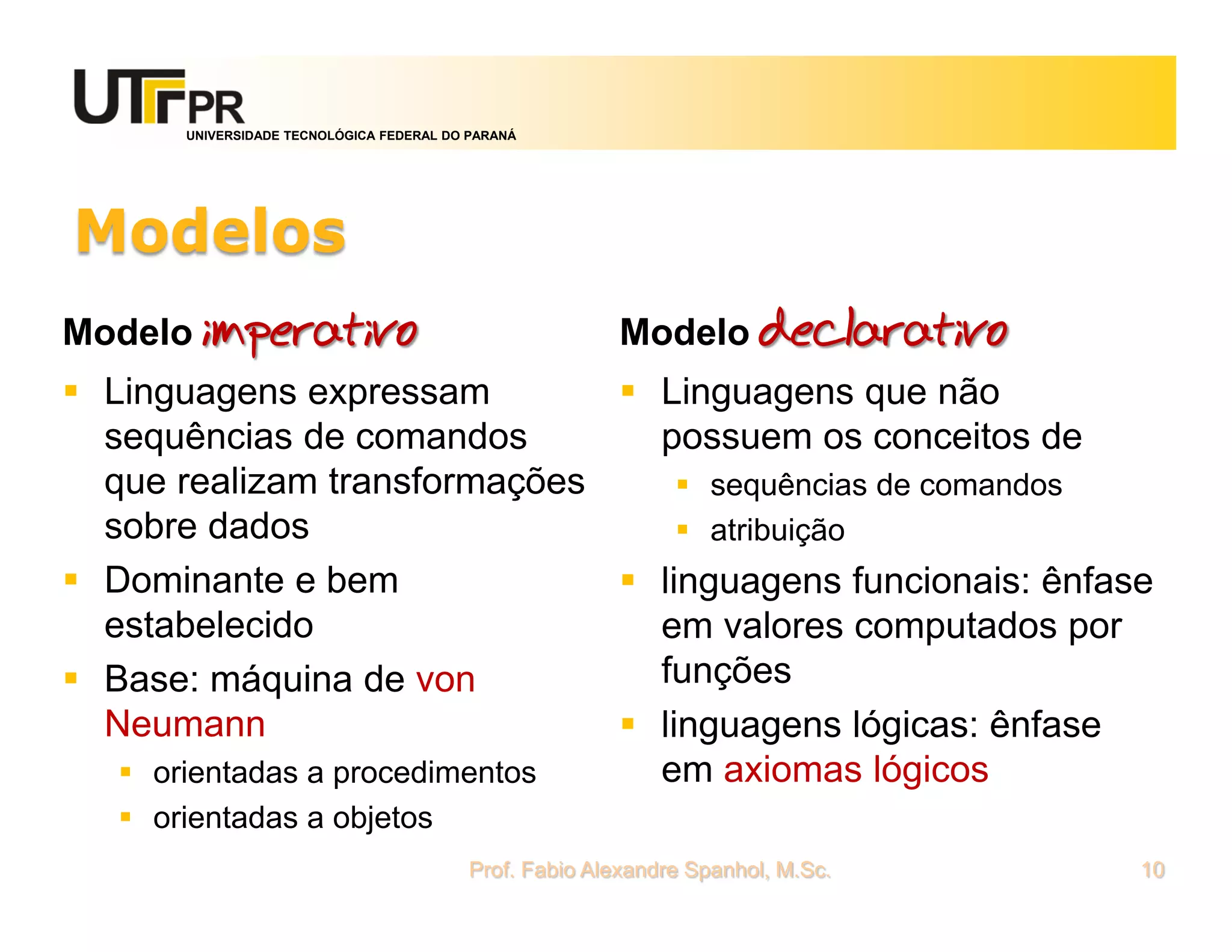UNIVERSIDADE TECNOLÓGICA FEDERAL DO PARANÁ




Modelos
Modelo imperativo                                       Modelo declarativo
 Linguagens expressam           Linguagens que não
  sequências de comandos          possuem os conceitos de
  que realizam transformações        sequências de comandos
  sobre dados                        atribuição
 Dominante e bem                linguagens funcionais: ênfase
  estabelecido                    em valores computados por
 Base: máquina de von            funções
  Neumann                        linguagens lógicas: ênfase
    orientadas a procedimentos   em axiomas lógicos
    orientadas a objetos
                                          Prof. Fabio Alexandre Spanhol, M.Sc.   10
 