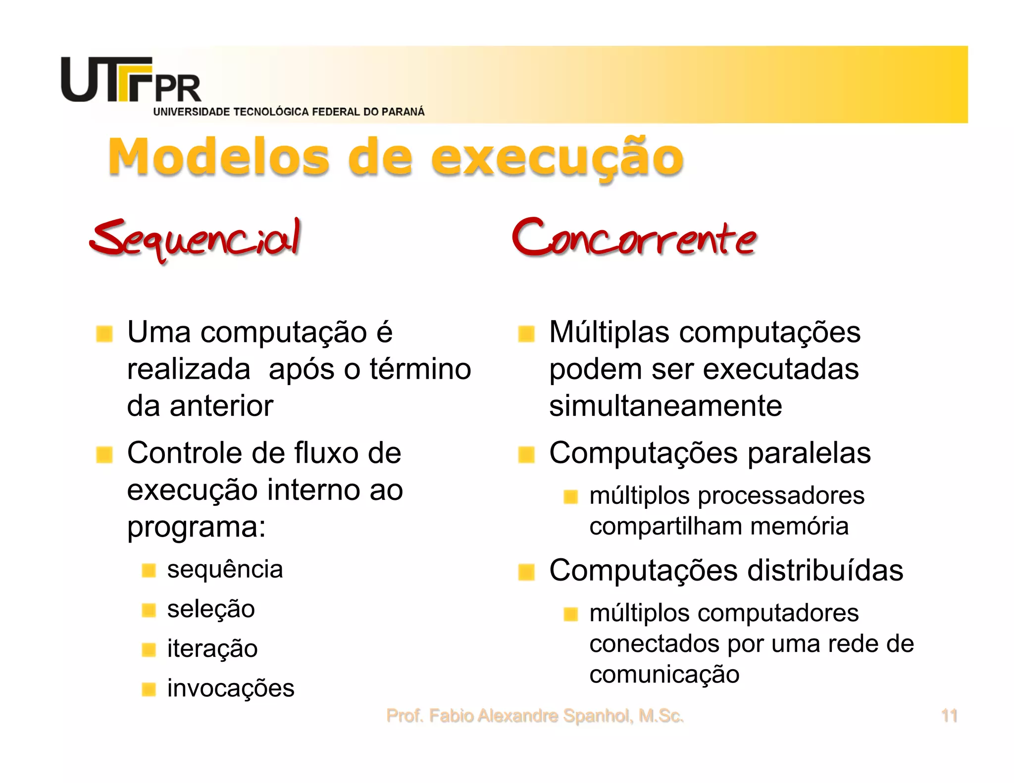 UNIVERSIDADE TECNOLÓGICA FEDERAL DO PARANÁ




Modelos de execução
Sequencial                                          Concorrente
 Uma computação é                                       Múltiplas computações
 realizada após o término                               podem ser executadas
 da anterior                                            simultaneamente
 Controle de fluxo de                                   Computações paralelas
 execução interno ao                                         múltiplos processadores
 programa:                                                   compartilham memória
    sequência                                           Computações distribuídas
    seleção                                                  múltiplos computadores
    iteração                                                 conectados por uma rede de
                                                             comunicação
    invocações
                                     Prof. Fabio Alexandre Spanhol, M.Sc.                 11
 