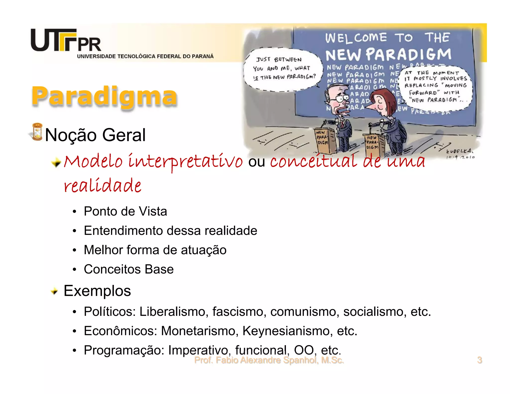 UNIVERSIDADE TECNOLÓGICA FEDERAL DO PARANÁ




Paradigma
Noção Geral
  Modelo interpretativo ou conceitual de uma
  realidade
   • Ponto de Vista
   • Entendimento dessa realidade
   • Melhor forma de atuação
   • Conceitos Base
  Exemplos
   • Políticos: Liberalismo, fascismo, comunismo, socialismo, etc.
   • Econômicos: Monetarismo, Keynesianismo, etc.
   • Programação: Imperativo, funcional, OO, etc.
                                      Prof. Fabio Alexandre Spanhol, M.Sc.   3
 