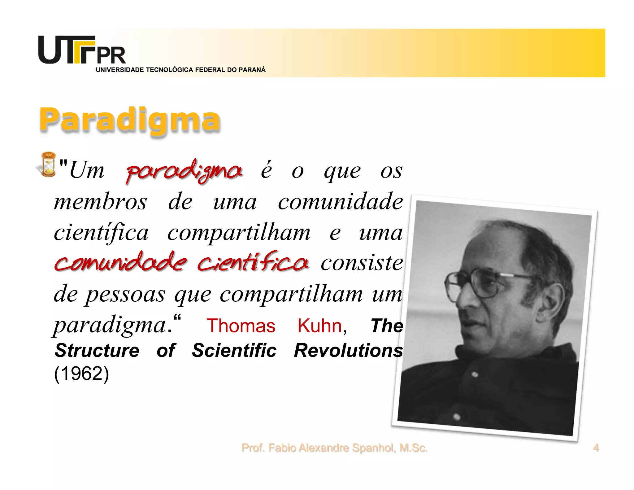 UNIVERSIDADE TECNOLÓGICA FEDERAL DO PARANÁ




Paradigma
"Um paradigma é o que os
membros de uma comunidade
científica compartilham e uma
comunidade científica consiste
de pessoas que compartilham um
paradigma.“ Thomas Kuhn, The
Structure of Scientific Revolutions
(1962)


                                       Prof. Fabio Alexandre Spanhol, M.Sc.   4
 