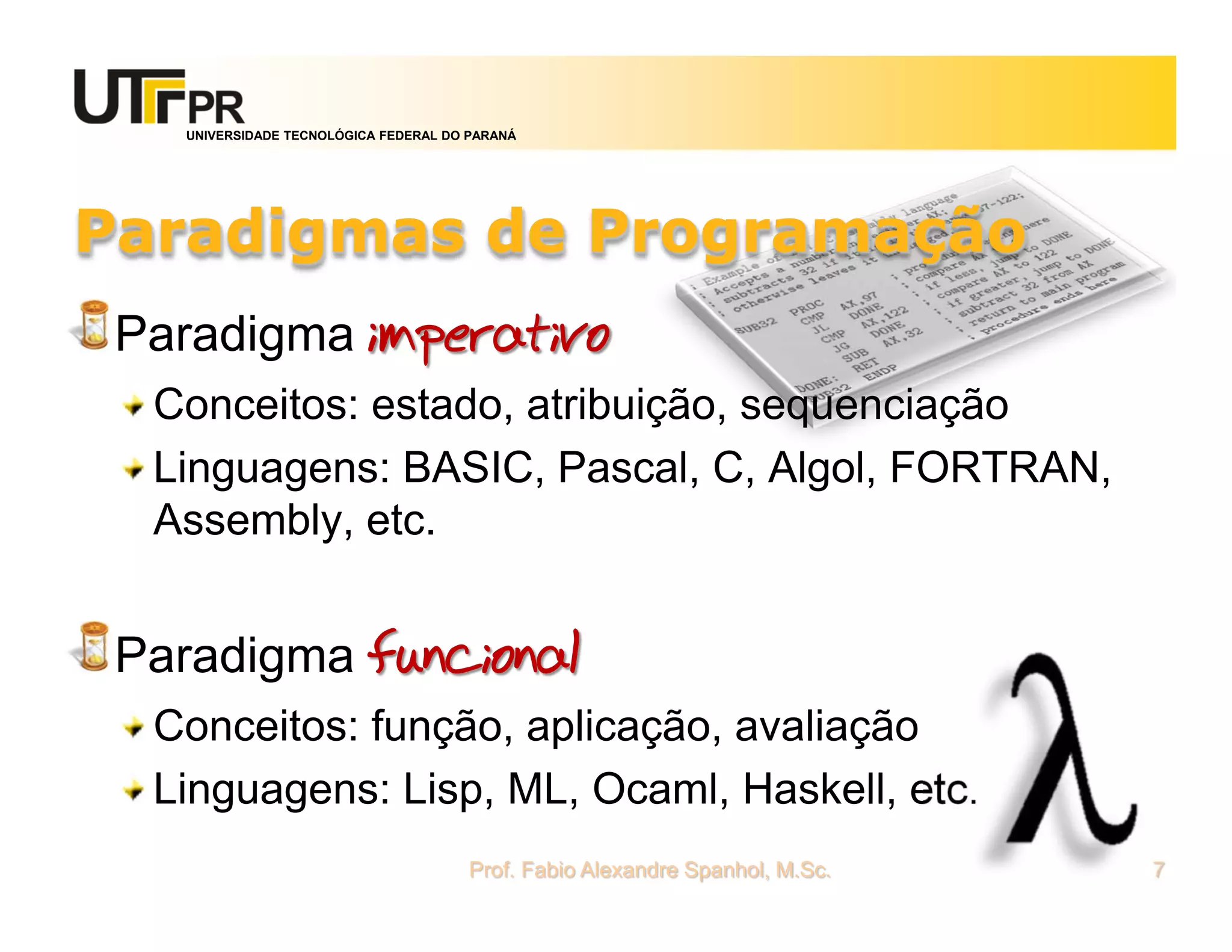 UNIVERSIDADE TECNOLÓGICA FEDERAL DO PARANÁ




Paradigmas de Programação
 Paradigma imperativo
  Conceitos: estado, atribuição, sequenciação
  Linguagens: BASIC, Pascal, C, Algol, FORTRAN,
  Assembly, etc.


 Paradigma funcional
  Conceitos: função, aplicação, avaliação
  Linguagens: Lisp, ML, Ocaml, Haskell, etc.
                                      Prof. Fabio Alexandre Spanhol, M.Sc.   7
 