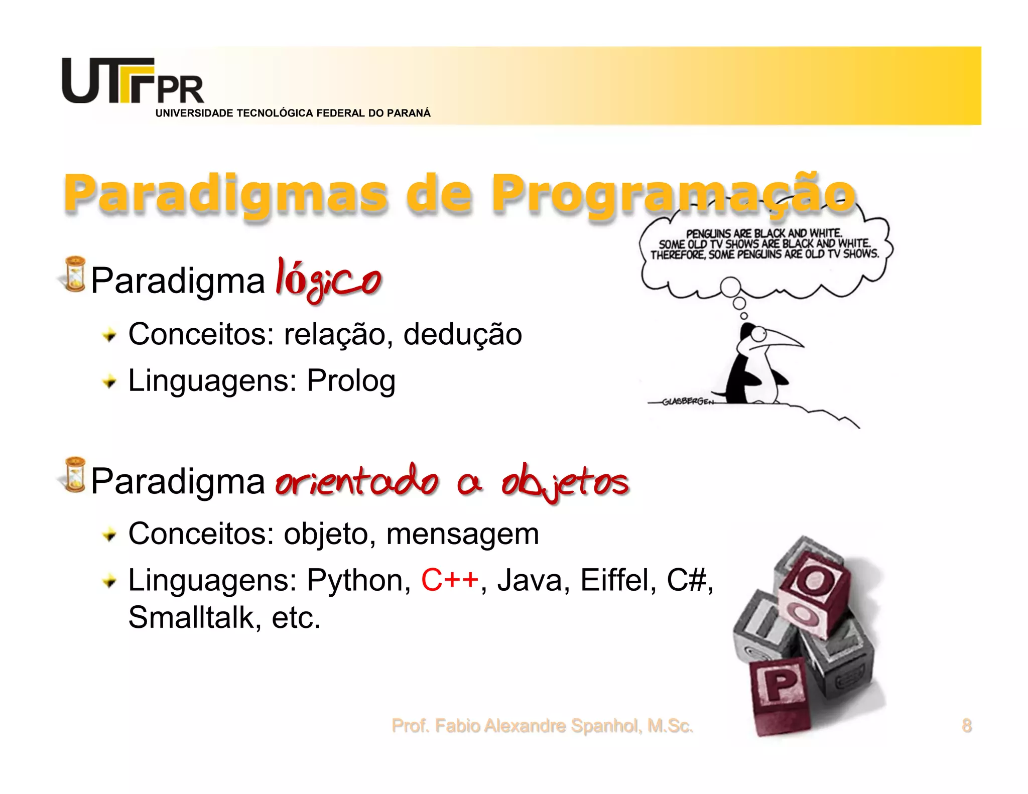 UNIVERSIDADE TECNOLÓGICA FEDERAL DO PARANÁ




Paradigmas de Programação
Paradigma lógico
  Conceitos: relação, dedução
  Linguagens: Prolog


Paradigma orientado a objetos
  Conceitos: objeto, mensagem
  Linguagens: Python, C++, Java, Eiffel, C#,
  Smalltalk, etc.


                                      Prof. Fabio Alexandre Spanhol, M.Sc.   8
 
