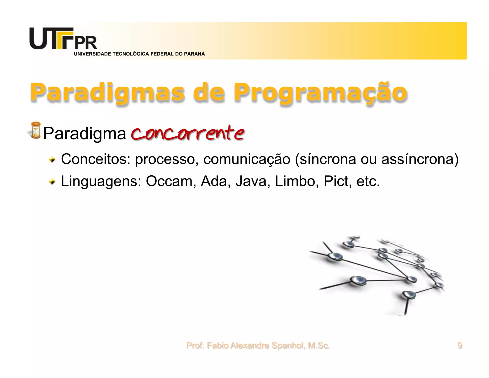 UNIVERSIDADE TECNOLÓGICA FEDERAL DO PARANÁ




Paradigmas de Programação
Paradigma concorrente
  Conceitos: processo, comunicação (síncrona ou assíncrona)
  Linguagens: Occam, Ada, Java, Limbo, Pict, etc.




                                      Prof. Fabio Alexandre Spanhol, M.Sc.   9
 