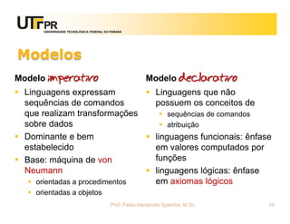 UNIVERSIDADE TECNOLÓGICA FEDERAL DO PARANÁ




Modelos
Modelo imperativo                                       Modelo declarativo
 Linguagens expressam           Linguagens que não
  sequências de comandos          possuem os conceitos de
  que realizam transformações        sequências de comandos
  sobre dados                        atribuição
 Dominante e bem                linguagens funcionais: ênfase
  estabelecido                    em valores computados por
 Base: máquina de von            funções
  Neumann                        linguagens lógicas: ênfase
    orientadas a procedimentos   em axiomas lógicos
    orientadas a objetos
                                          Prof. Fabio Alexandre Spanhol, M.Sc.   10
 