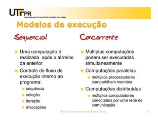 UNIVERSIDADE TECNOLÓGICA FEDERAL DO PARANÁ




Modelos de execução
Sequencial                                          Concorrente
 Uma computação é                                       Múltiplas computações
 realizada após o término                               podem ser executadas
 da anterior                                            simultaneamente
 Controle de fluxo de                                   Computações paralelas
 execução interno ao                                         múltiplos processadores
 programa:                                                   compartilham memória
    sequência                                           Computações distribuídas
    seleção                                                  múltiplos computadores
    iteração                                                 conectados por uma rede de
                                                             comunicação
    invocações
                                     Prof. Fabio Alexandre Spanhol, M.Sc.                 11
 