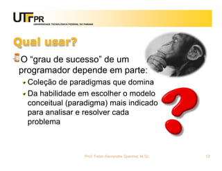 UNIVERSIDADE TECNOLÓGICA FEDERAL DO PARANÁ




Qual usar?
O “grau de sucesso” de um
programador depende em parte:
  Coleção de paradigmas que domina
  Da habilidade em escolher o modelo
  conceitual (paradigma) mais indicado
  para analisar e resolver cada
  problema



                                      Prof. Fabio Alexandre Spanhol, M.Sc.   12
 