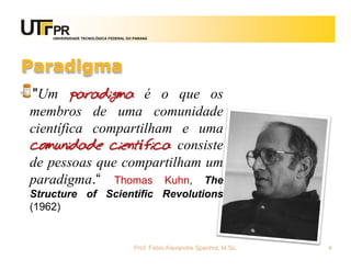 UNIVERSIDADE TECNOLÓGICA FEDERAL DO PARANÁ




Paradigma
"Um paradigma é o que os
membros de uma comunidade
científica compartilham e uma
comunidade científica consiste
de pessoas que compartilham um
paradigma.“ Thomas Kuhn, The
Structure of Scientific Revolutions
(1962)


                                       Prof. Fabio Alexandre Spanhol, M.Sc.   4
 