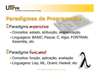UNIVERSIDADE TECNOLÓGICA FEDERAL DO PARANÁ




Paradigmas de Programação
 Paradigma imperativo
  Conceitos: estado, atribuição, sequenciação
  Linguagens: BASIC, Pascal, C, Algol, FORTRAN,
  Assembly, etc.


 Paradigma funcional
  Conceitos: função, aplicação, avaliação
  Linguagens: Lisp, ML, Ocaml, Haskell, etc.
                                      Prof. Fabio Alexandre Spanhol, M.Sc.   7
 