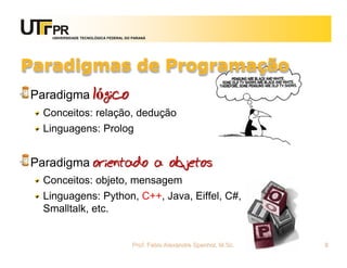 UNIVERSIDADE TECNOLÓGICA FEDERAL DO PARANÁ




Paradigmas de Programação
Paradigma lógico
  Conceitos: relação, dedução
  Linguagens: Prolog


Paradigma orientado a objetos
  Conceitos: objeto, mensagem
  Linguagens: Python, C++, Java, Eiffel, C#,
  Smalltalk, etc.


                                      Prof. Fabio Alexandre Spanhol, M.Sc.   8
 