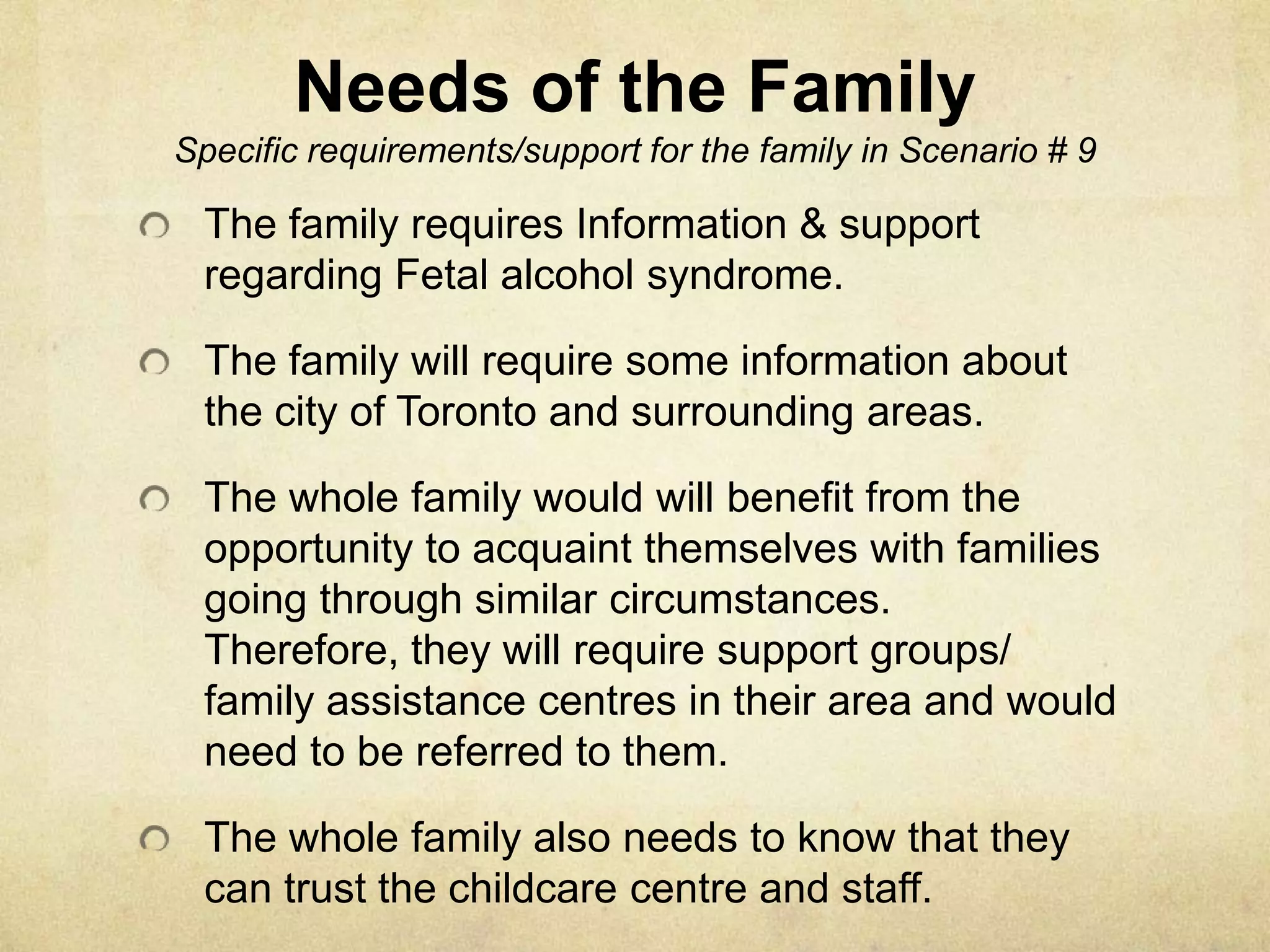 Needs of the FamilySpecific requirements/support for the family in Scenario # 9The family requires Information & support regarding Fetal alcohol syndrome.The family will require some information about the city of Toronto and surrounding areas.The whole family would will benefit from the opportunity to acquaint themselves with families going through similar circumstances. Therefore, they will require support groups/ family assistance centres in their area and would need to be referred to them.The whole family also needs to know that they can trust the childcare centre and staff.  