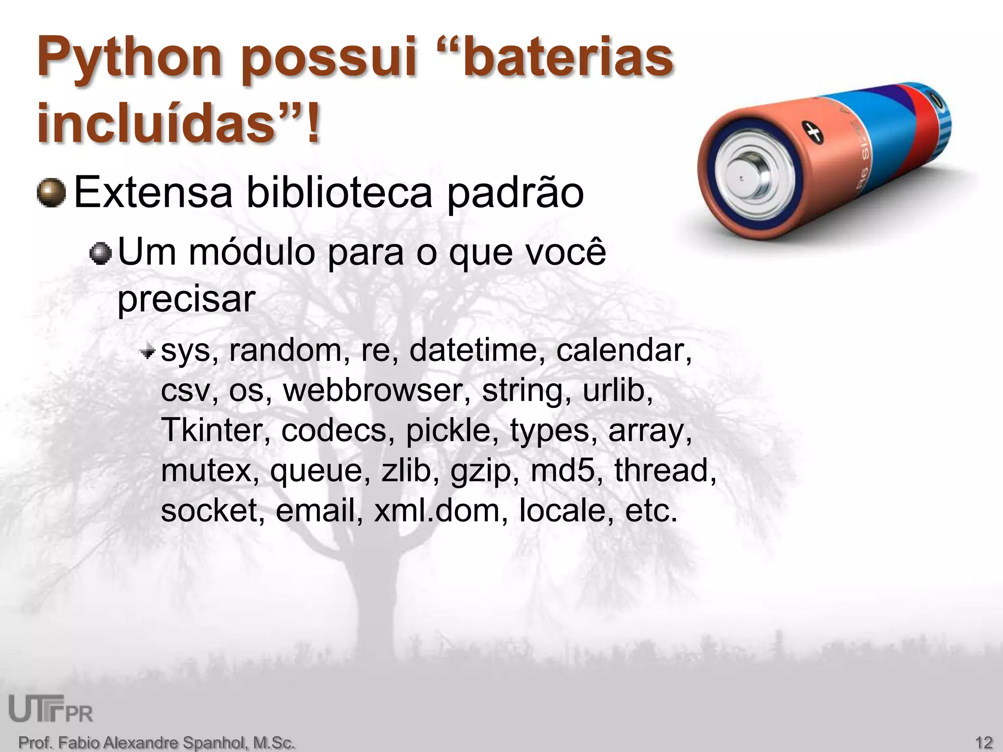 Extensa biblioteca padrãoUm módulo para o que você precisarsys, random, re, datetime, calendar, csv, os, webbrowser, string, urlib, Tkinter, codecs, pickle, types, array, mutex, queue, zlib, gzip, md5, thread, socket, email, xml.dom, locale, etc.Python possui “baterias incluídas”!12Prof. Fabio Alexandre Spanhol, M.Sc.
