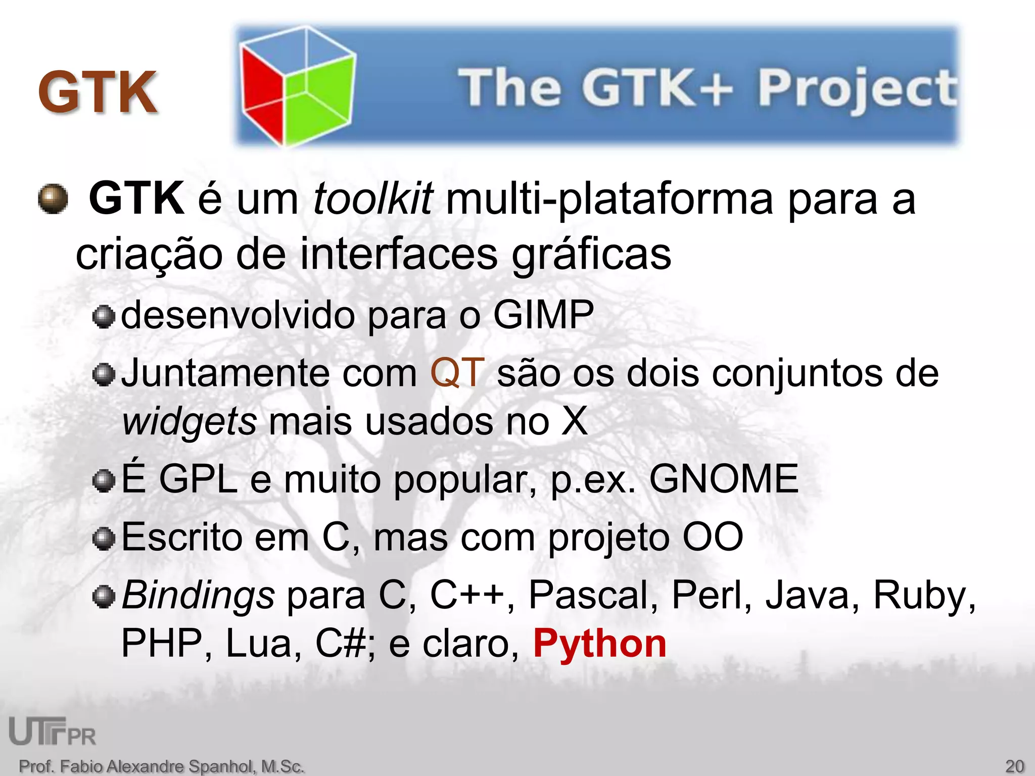 GTKGTK é um toolkitmulti-plataforma para a criação de interfaces gráficasdesenvolvido para o GIMPJuntamente com QT são os dois conjuntos de widgets mais usados no XÉ GPL e muito popular, p.ex. GNOMEEscrito em C, mas com projeto OOBindings para C, C++, Pascal, Perl, Java, Ruby, PHP, Lua, C#; e claro, PythonProf. Fabio Alexandre Spanhol, M.Sc.20