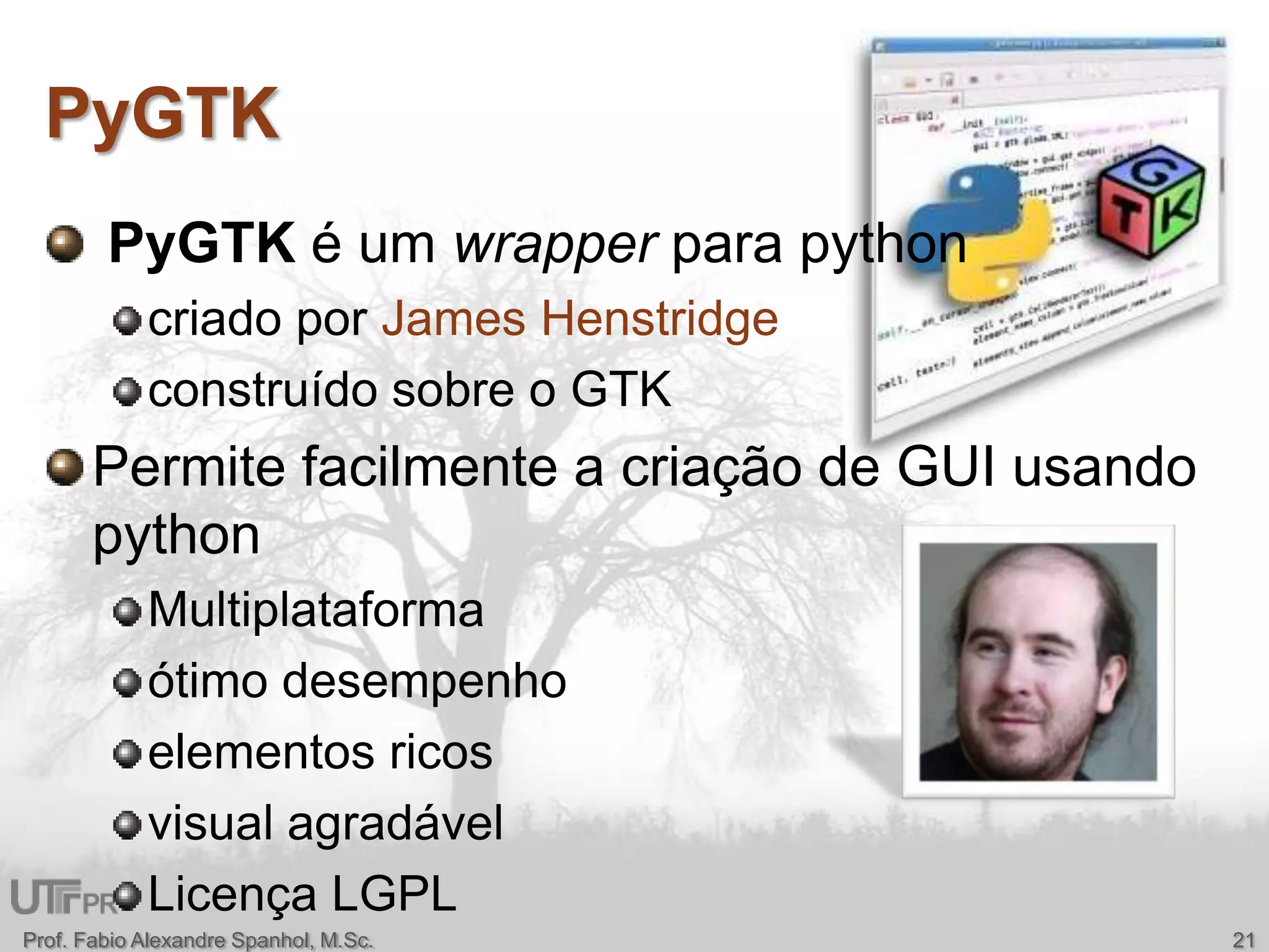 PyGTKProf. Fabio Alexandre Spanhol, M.Sc.21PyGTK é um wrapperpara pythoncriado por James Henstridgeconstruído sobre o GTKPermite facilmente a criação de GUI usando pythonMultiplataformaótimo desempenho elementos ricos visual agradávelLicença LGPL