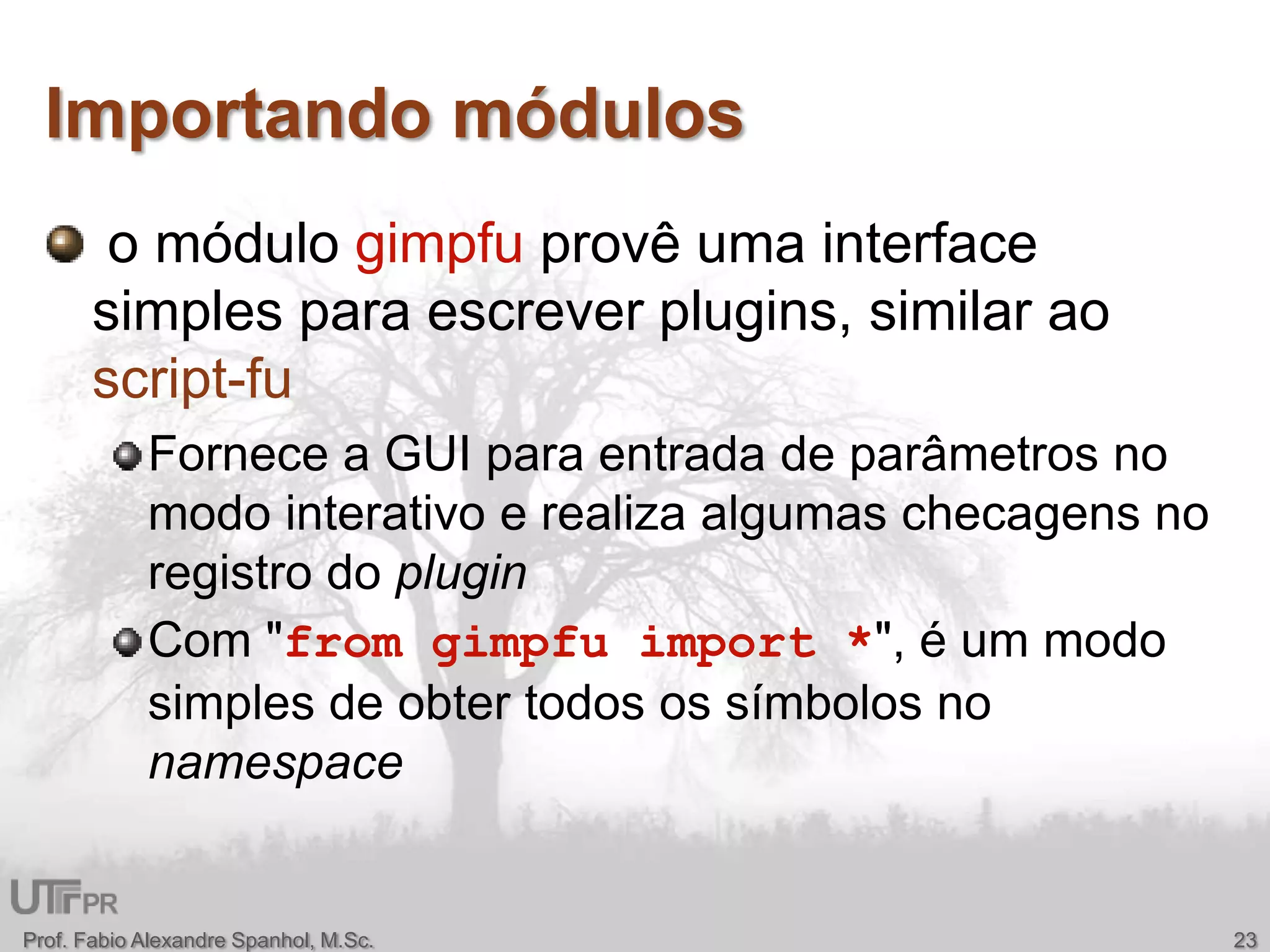 Importando módulos o módulo gimpfu provê uma interface simples para escrever plugins, similar ao script-fuFornece a GUI paraentrada de parâmetros no modointerativo e realizaalgumaschecagens no registro do pluginCom "from gimpfu import *", é um modo simples de obtertodosossímbolos no namespaceProf. Fabio Alexandre Spanhol, M.Sc.23