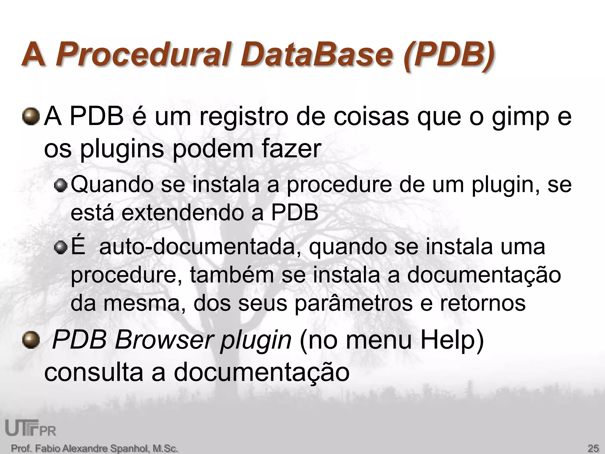 A Procedural DataBase (PDB)A PDB é um registro de coisasque o gimp e ospluginspodemfazerQuando se instala a procedure de um plugin, se estáextendendo a PDBÉ  auto-documentada, quando se instalauma procedure, também se instala a documentaçãodamesma, dos seusparâmetros e retornosPDB Browser plugin (no menu Help) consulta a documentaçãoProf. Fabio Alexandre Spanhol, M.Sc.25