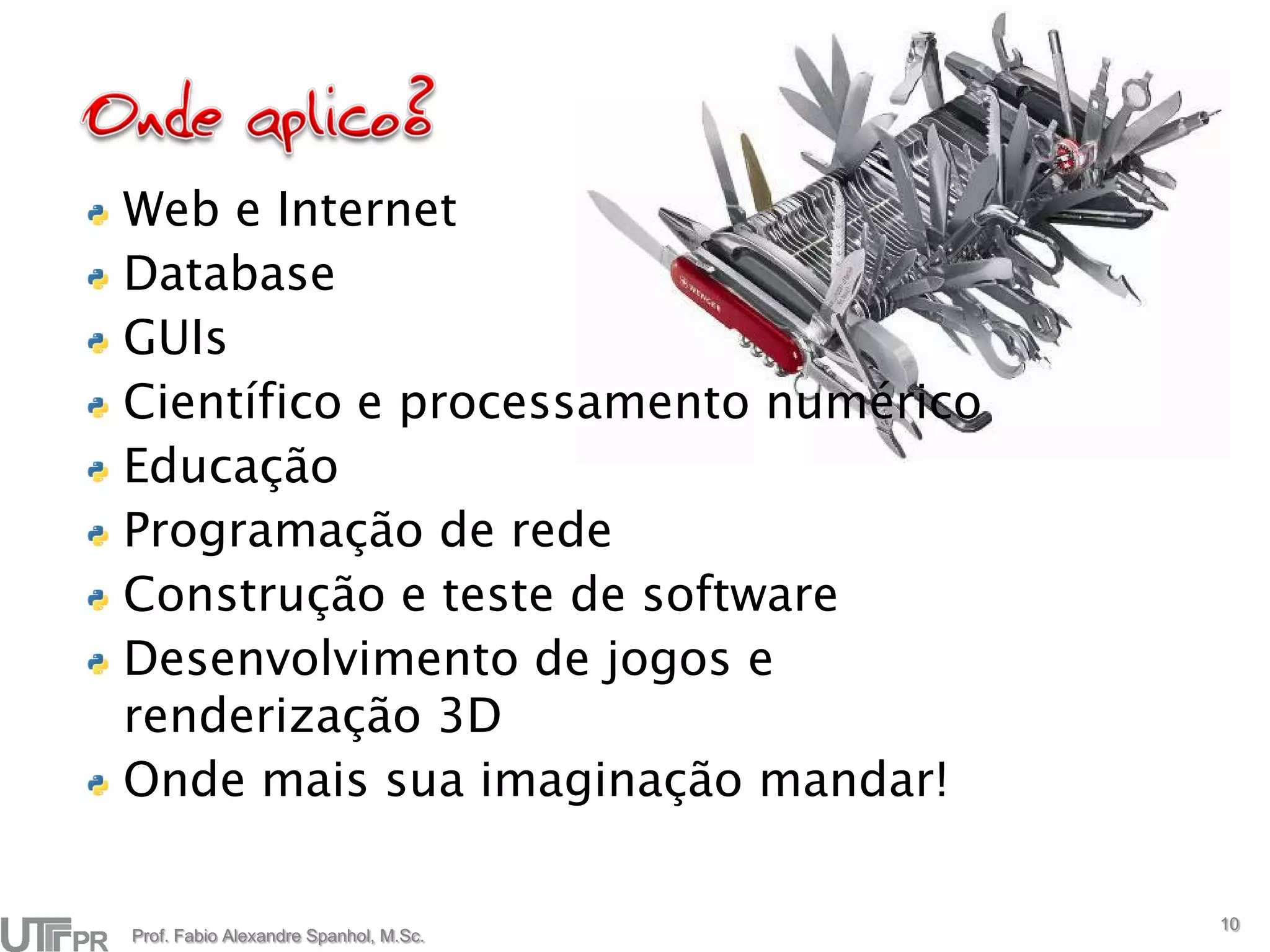 Web e Internet
Database
GUIs
Científico e processamento numérico
Educação
Programação de rede
Construção e teste de software
Desenvolvimento de jogos e
renderização 3D
Onde mais sua imaginação mandar!

                                       10
Prof. Fabio Alexandre Spanhol, M.Sc.
 