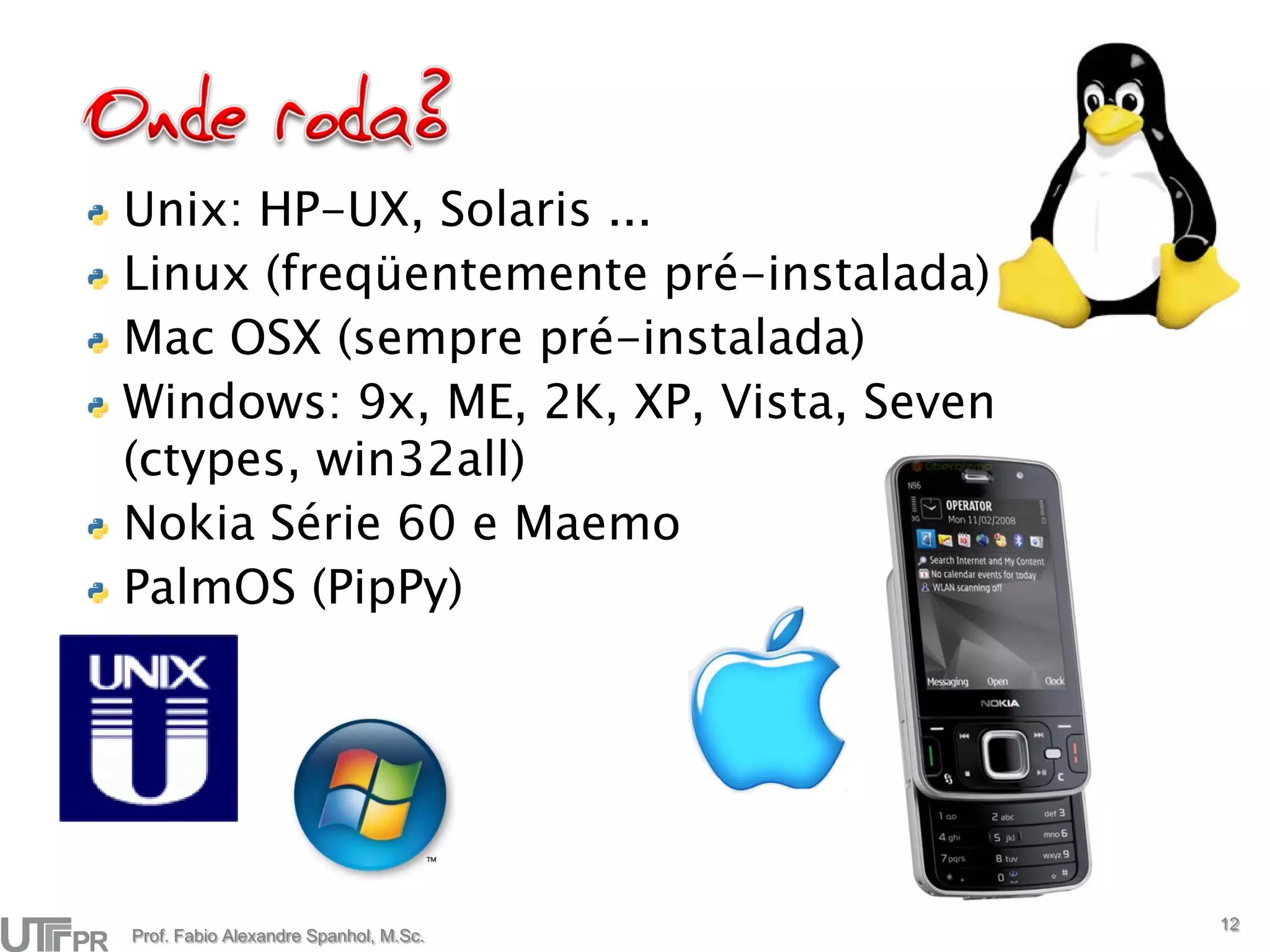 Unix: HP-UX, Solaris ...
Linux (freqüentemente pré-instalada)
Mac OSX (sempre pré-instalada)
Windows: 9x, ME, 2K, XP, Vista, Seven
(ctypes, win32all)
Nokia Série 60 e Maemo
PalmOS (PipPy)




                                        12
Prof. Fabio Alexandre Spanhol, M.Sc.
 