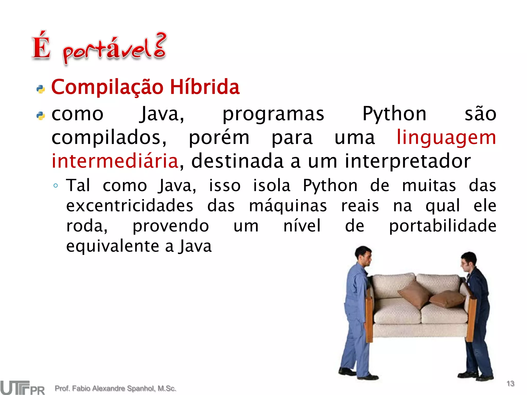 Compilação Híbrida
como     Java,    programas     Python    são
compilados, porém para uma linguagem
intermediária, destinada a um interpretador
◦ Tal como Java, isso isola Python de muitas das
  excentricidades das máquinas reais na qual ele
  roda, provendo um nível de portabilidade
  equivalente a Java




                                                   13
Prof. Fabio Alexandre Spanhol, M.Sc.
 