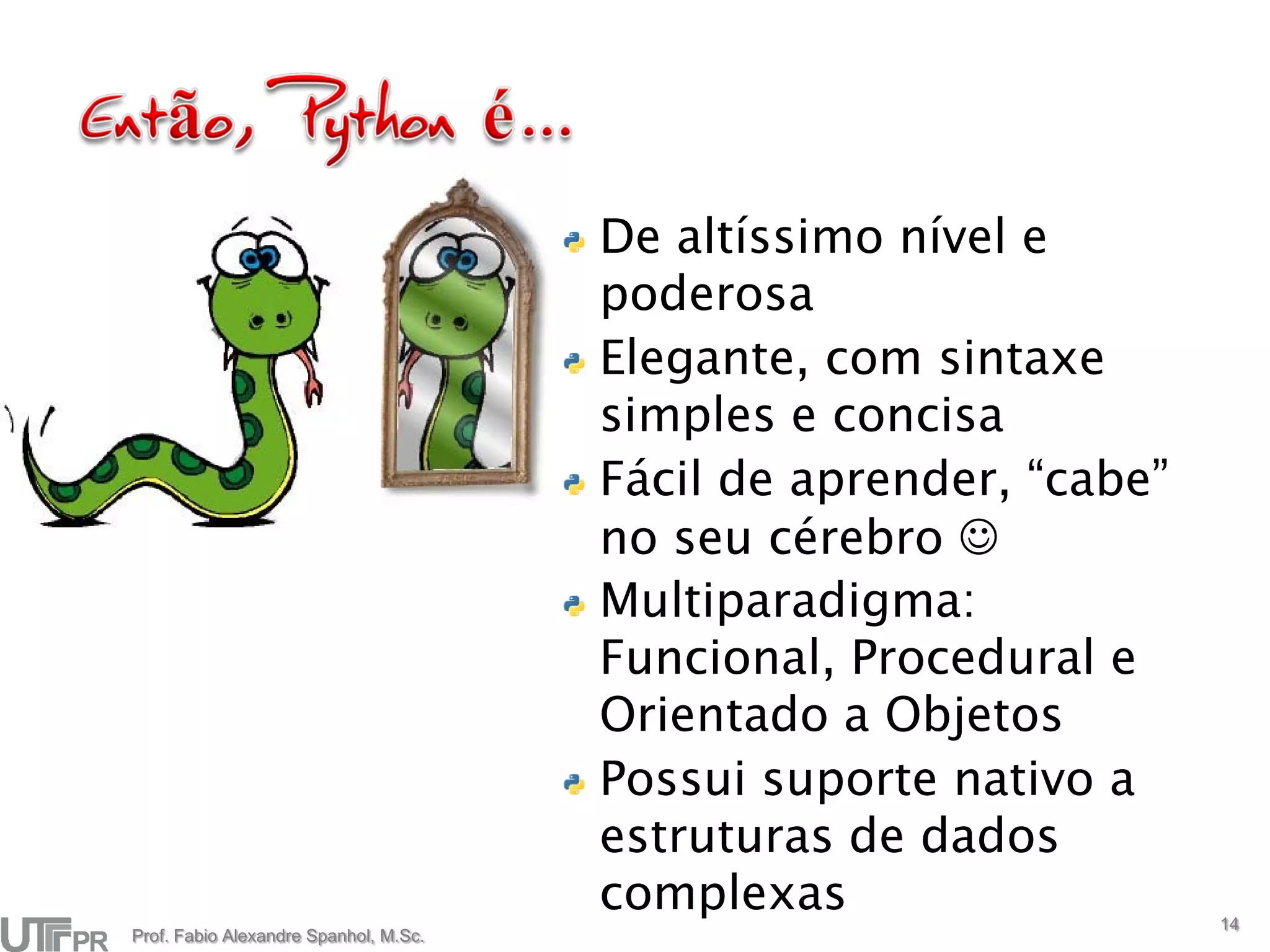 De altíssimo nível e
                                       poderosa
                                       Elegante, com sintaxe
                                       simples e concisa
                                       Fácil de aprender, “cabe”
                                       no seu cérebro 
                                       Multiparadigma:
                                       Funcional, Procedural e
                                       Orientado a Objetos
                                       Possui suporte nativo a
                                       estruturas de dados
                                       complexas                   14
Prof. Fabio Alexandre Spanhol, M.Sc.
 