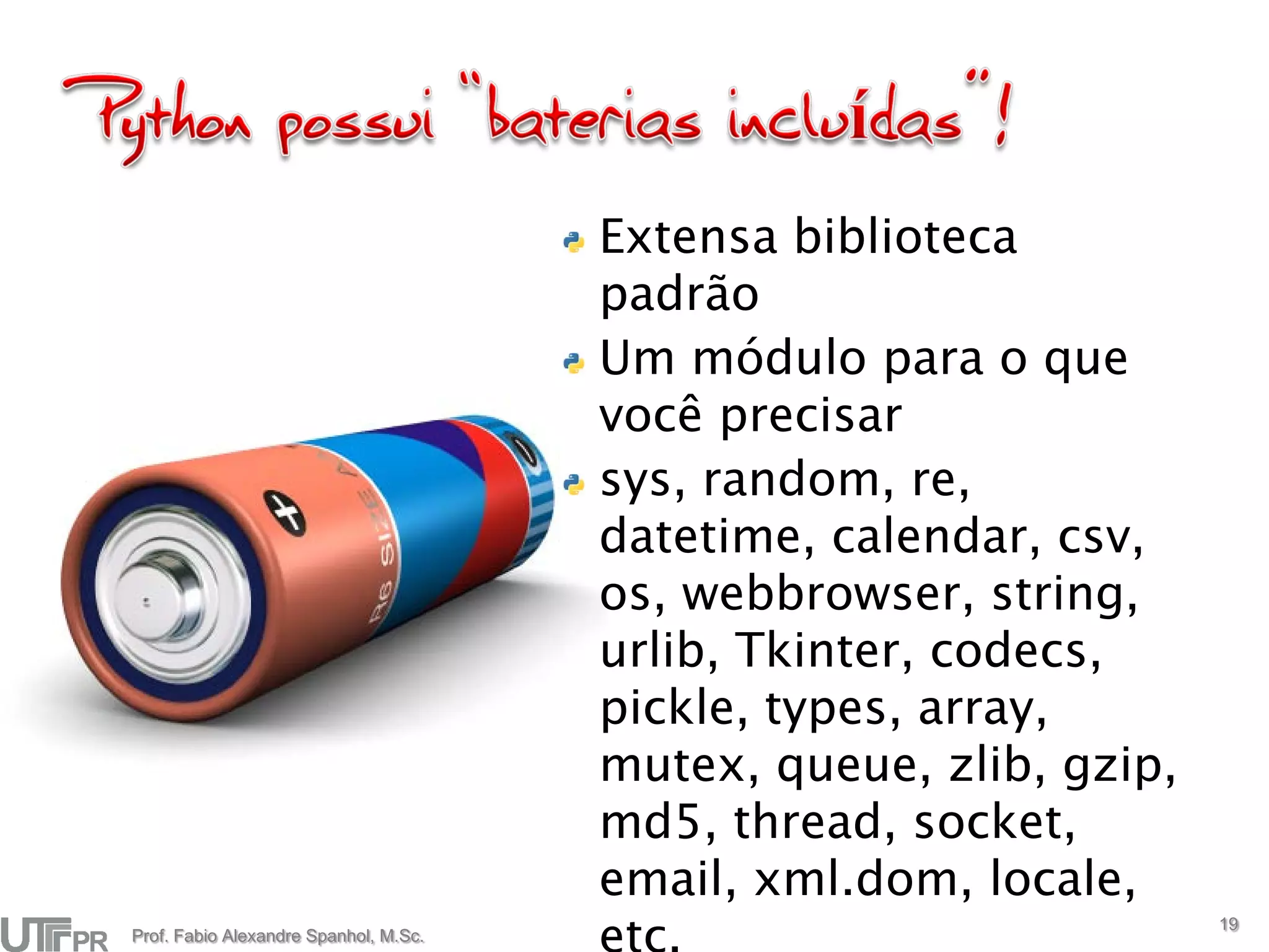 Extensa biblioteca
                                       padrão
                                       Um módulo para o que
                                       você precisar
                                       sys, random, re,
                                       datetime, calendar, csv,
                                       os, webbrowser, string,
                                       urlib, Tkinter, codecs,
                                       pickle, types, array,
                                       mutex, queue, zlib, gzip,
                                       md5, thread, socket,
                                       email, xml.dom, locale,
                                                                   19
Prof. Fabio Alexandre Spanhol, M.Sc.
 