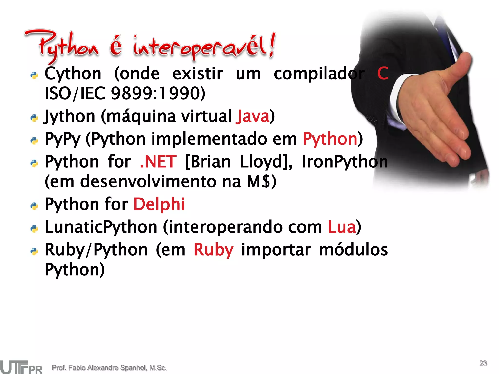Cython (onde existir um compilador C
ISO/IEC 9899:1990)
Jython (máquina virtual Java)
PyPy (Python implementado em Python)
Python for .NET [Brian Lloyd], IronPython
(em desenvolvimento na M$)
Python for Delphi
LunaticPython (interoperando com Lua)
Ruby/Python (em Ruby importar módulos
Python)




                                            23
Prof. Fabio Alexandre Spanhol, M.Sc.
 