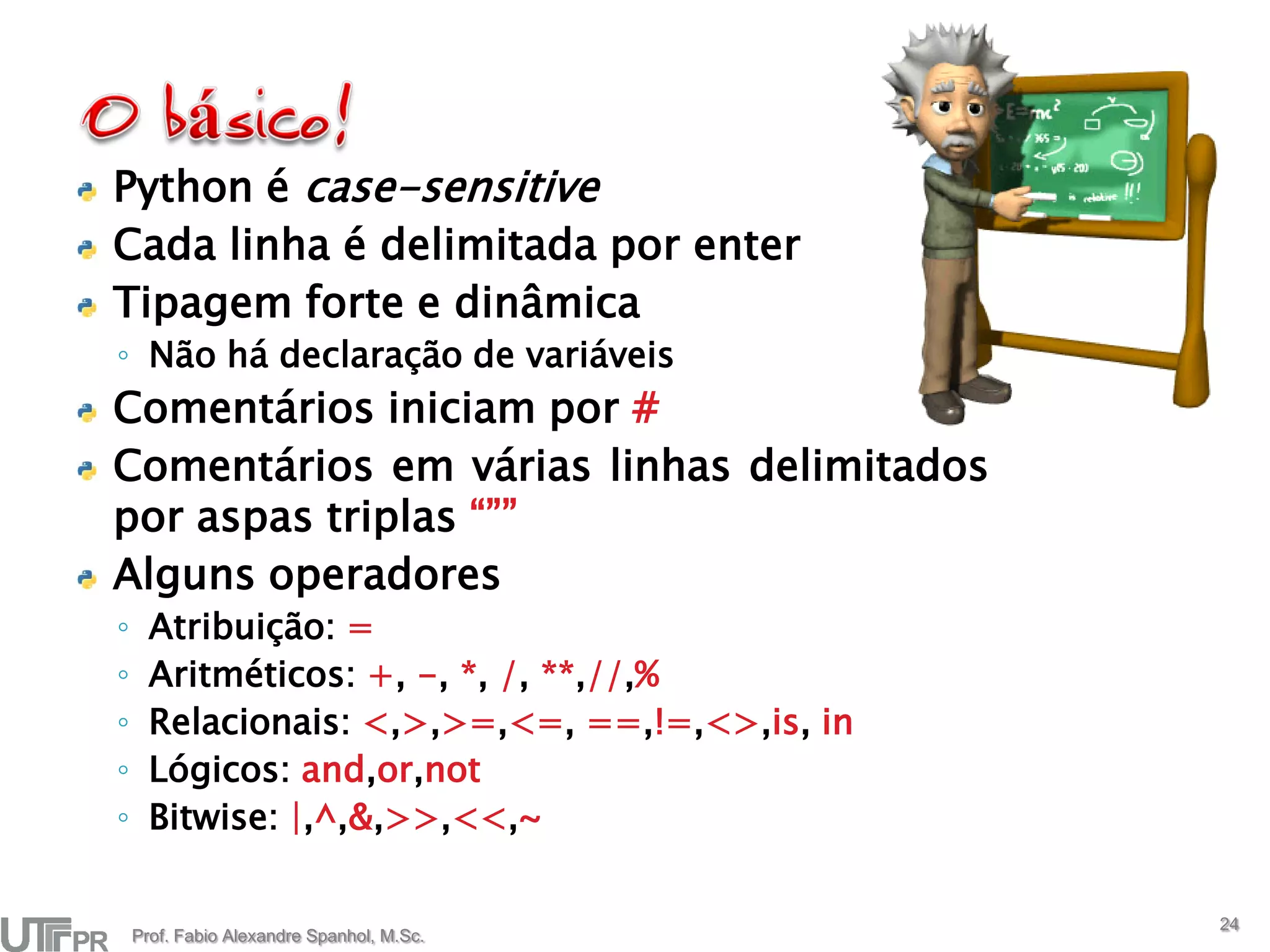 Python é case-sensitive
Cada linha é delimitada por enter
Tipagem forte e dinâmica
◦ Não há declaração de variáveis
Comentários iniciam por #
Comentários em várias linhas delimitados
por aspas triplas “””
Alguns operadores
◦     Atribuição: =
◦     Aritméticos: +, -, *, /, **,//,%
◦     Relacionais: <,>,>=,<=, ==,!=,<>,is, in
◦     Lógicos: and,or,not
◦     Bitwise: |,^,&,>>,<<,~

                                                24
    Prof. Fabio Alexandre Spanhol, M.Sc.
 