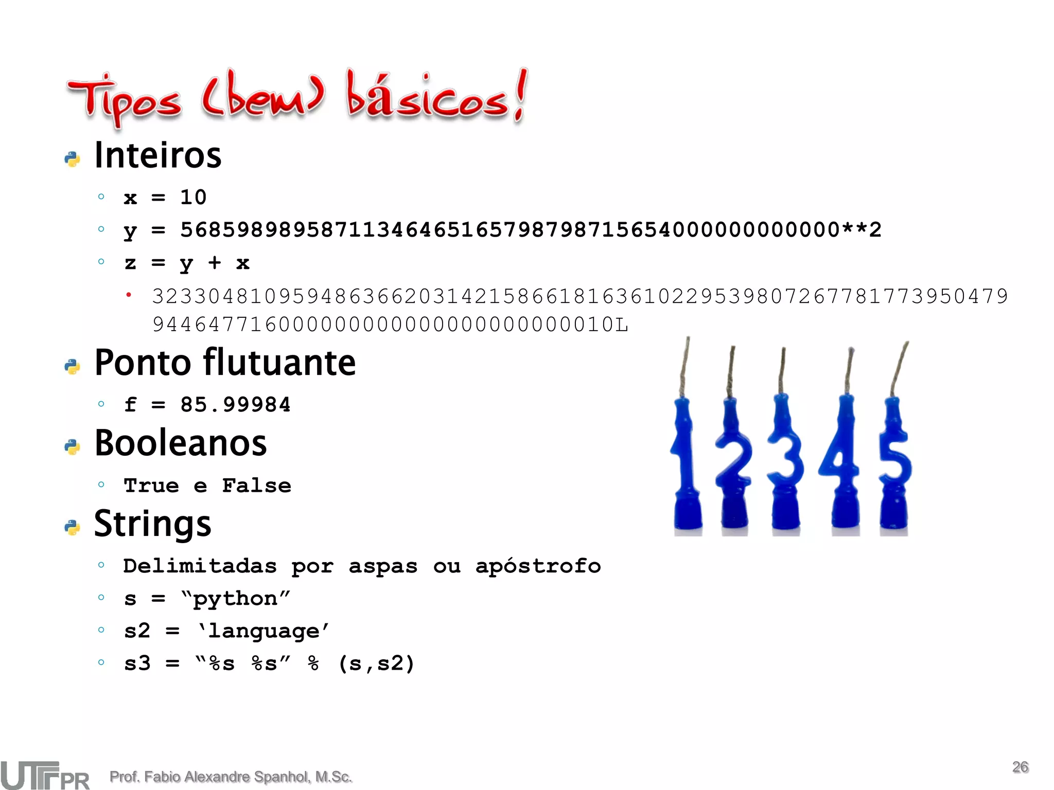 Inteiros
◦ x = 10
◦ y = 56859898958711346465165798798715654000000000000**2
◦ z = y + x
   3233048109594863662031421586618163610229539807267781773950479
    944647716000000000000000000000010L
Ponto flutuante
◦ f = 85.99984
Booleanos
◦ True e False
Strings
◦     Delimitadas por aspas ou apóstrofo
◦     s = “python”
◦     s2 = ‘language’
◦     s3 = “%s %s” % (s,s2)



                                                                    26
    Prof. Fabio Alexandre Spanhol, M.Sc.
 