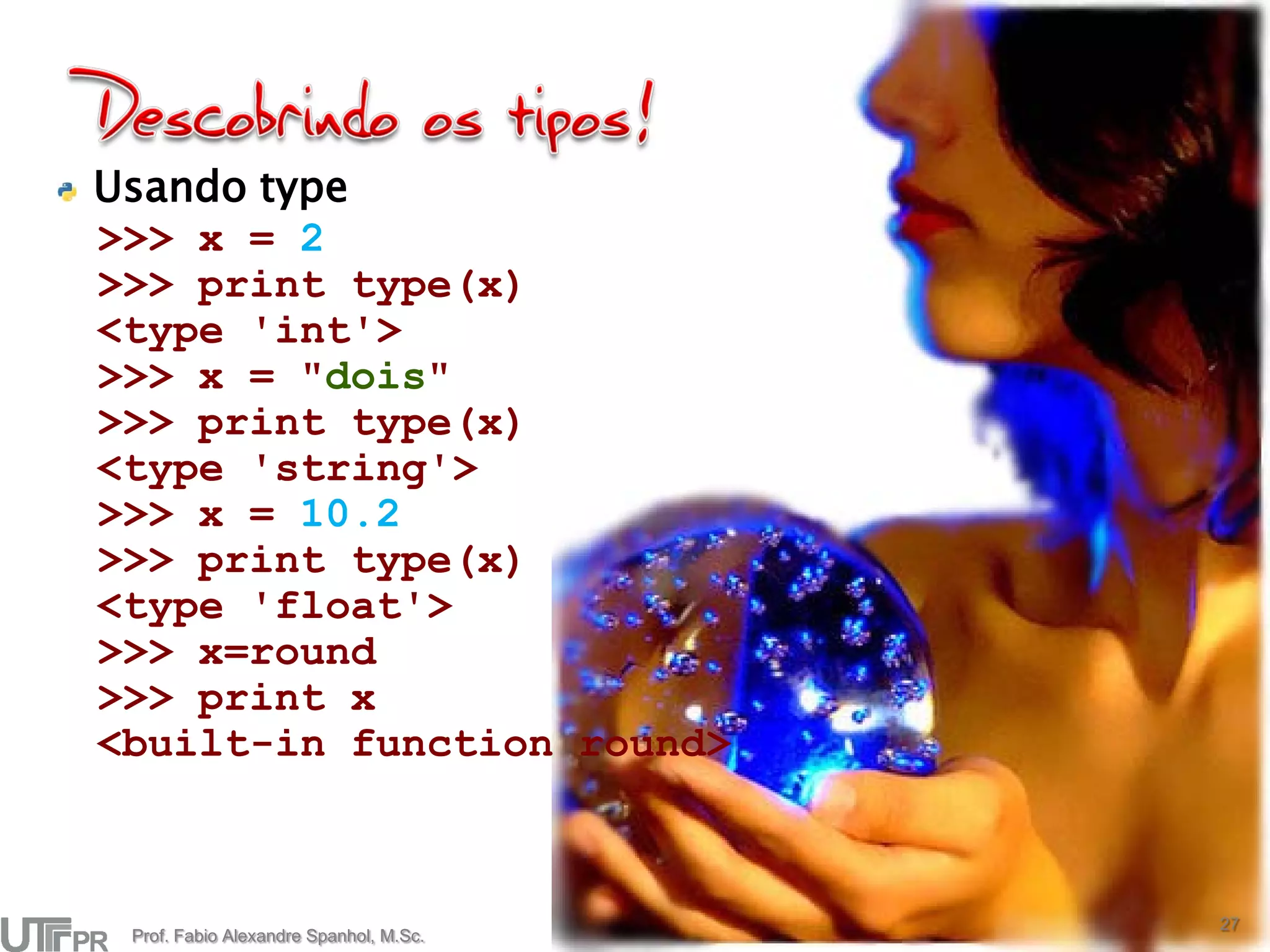 Usando type
>>> x = 2
>>> print type(x)
<type 'int'>
>>> x = "dois"
>>> print type(x)
<type 'string'>
>>> x = 10.2
>>> print type(x)
<type 'float'>
>>> x=round
>>> print x
<built-in function round>



                                        27
 Prof. Fabio Alexandre Spanhol, M.Sc.
 