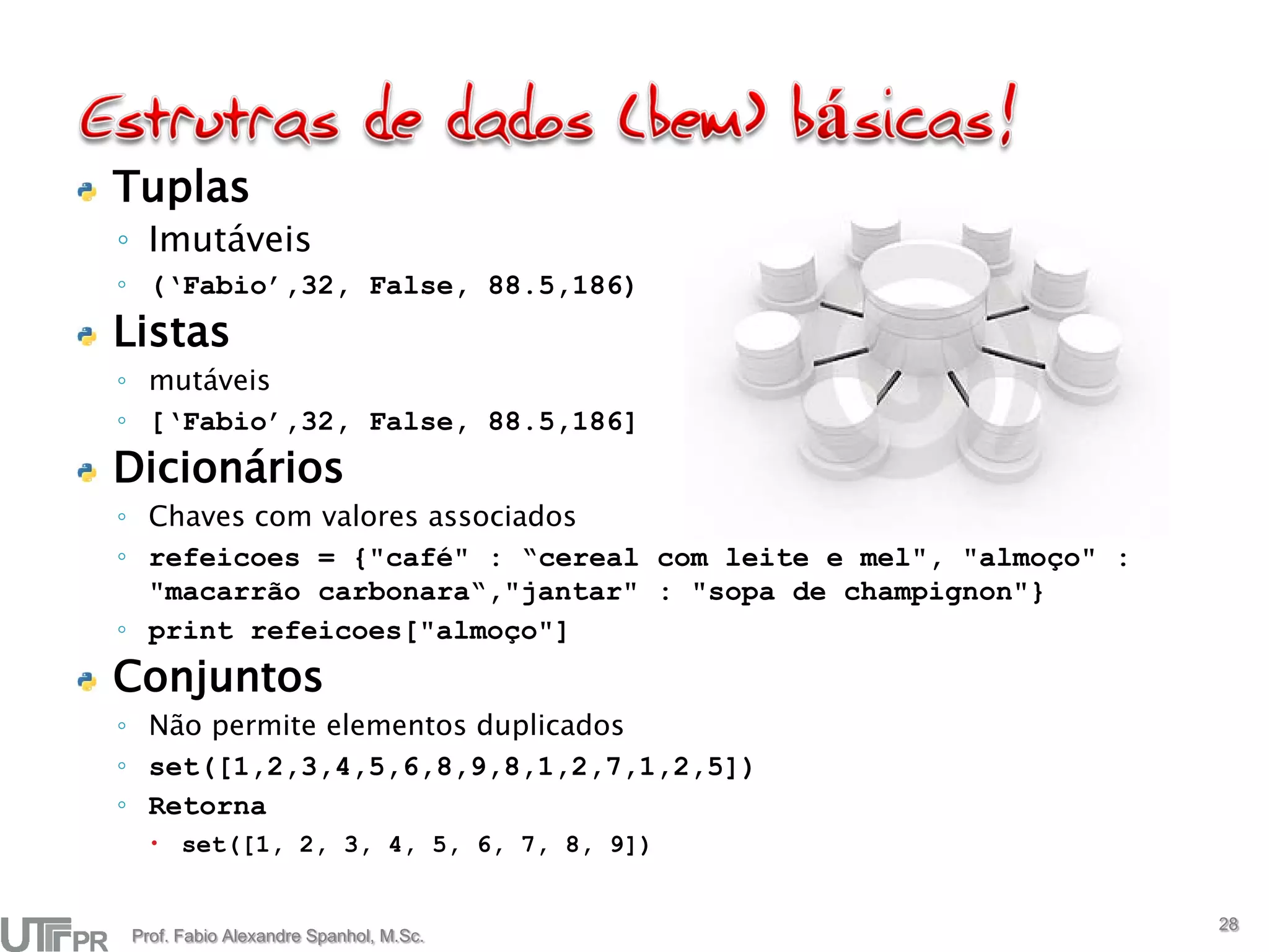 Tuplas
◦ Imutáveis
◦ (‘Fabio’,32, False, 88.5,186)
Listas
◦ mutáveis
◦ [‘Fabio’,32, False, 88.5,186]
Dicionários
◦ Chaves com valores associados
◦ refeicoes = {"café" : “cereal com leite e mel", "almoço" :
  "macarrão carbonara“,"jantar" : "sopa de champignon"}
◦ print refeicoes["almoço"]
Conjuntos
◦ Não permite elementos duplicados
◦ set([1,2,3,4,5,6,8,9,8,1,2,7,1,2,5])
◦ Retorna
   set([1, 2, 3, 4, 5, 6, 7, 8, 9])


                                                               28
Prof. Fabio Alexandre Spanhol, M.Sc.
 
