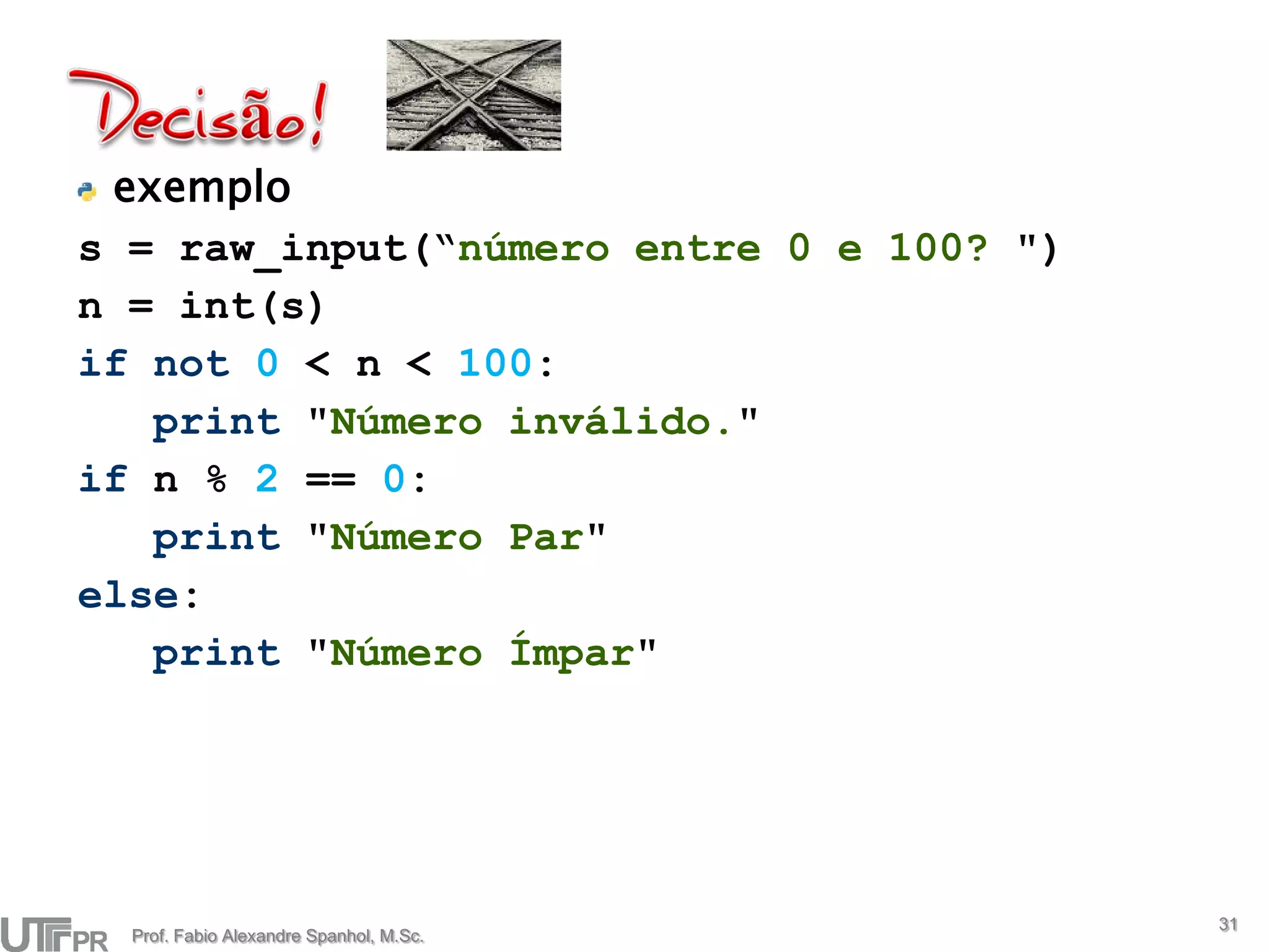 exemplo
s = raw_input(“número entre 0 e 100? ")
n = int(s)
if not 0 < n < 100:
   print "Número inválido."
if n % 2 == 0:
   print "Número Par"
else:
   print "Número Ímpar"




                                          31
  Prof. Fabio Alexandre Spanhol, M.Sc.
 