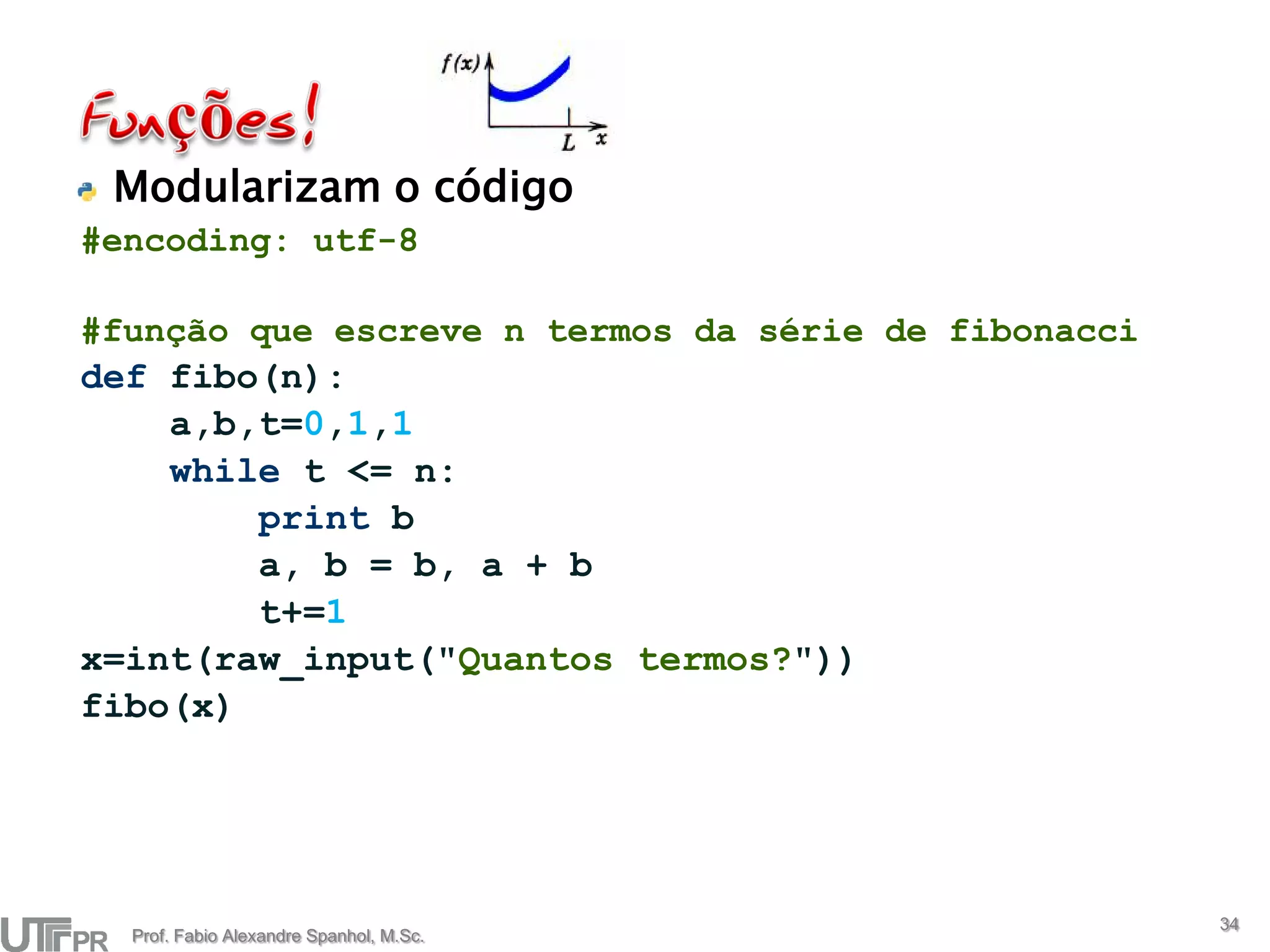 Modularizam o código
#encoding: utf-8

#função que escreve n termos da série de fibonacci
def fibo(n):
    a,b,t=0,1,1
    while t <= n:
        print b
        a, b = b, a + b
        t+=1
x=int(raw_input("Quantos termos?"))
fibo(x)




                                                     34
  Prof. Fabio Alexandre Spanhol, M.Sc.
 