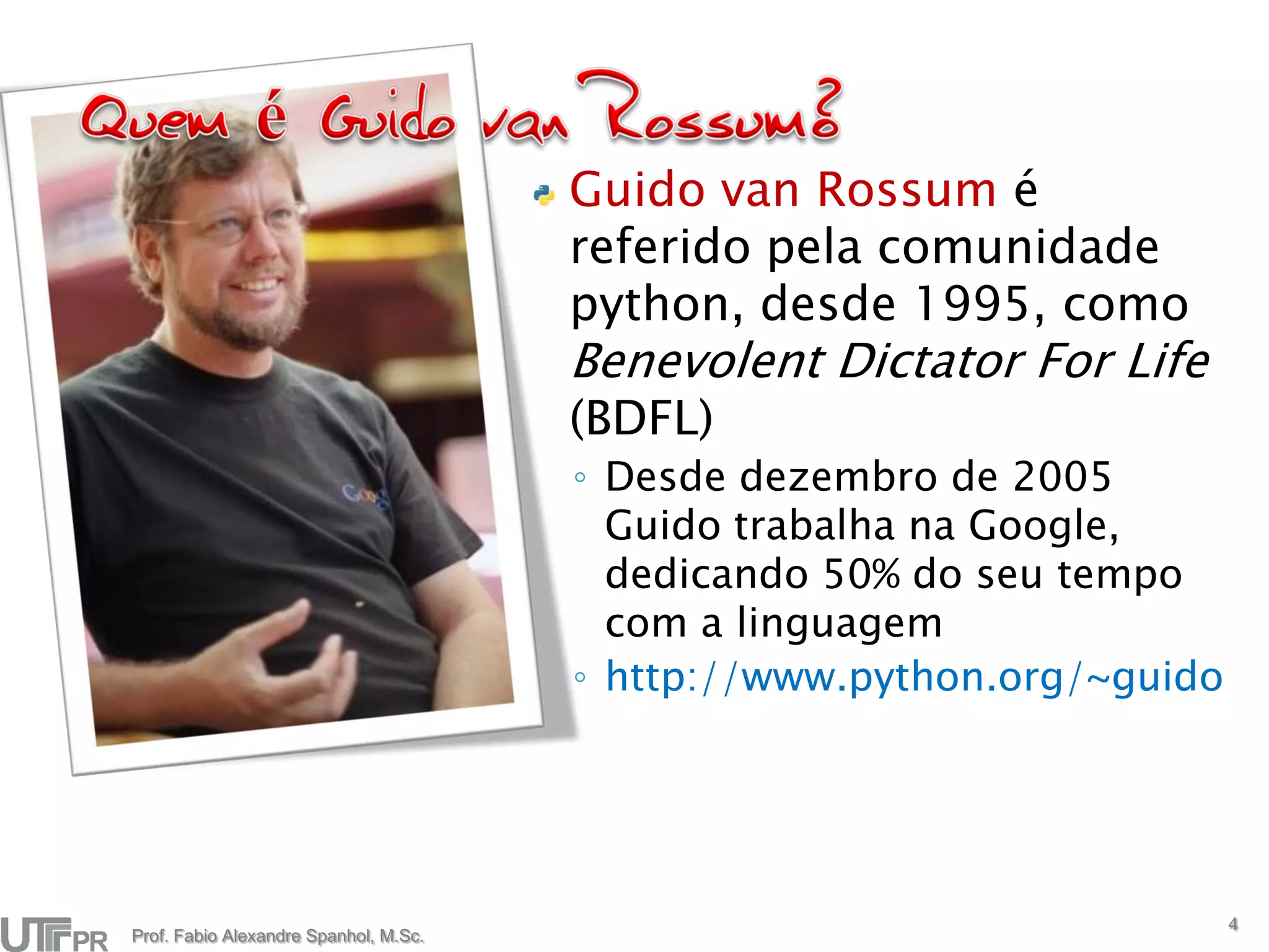 Guido van Rossum é
                                       referido pela comunidade
                                       python, desde 1995, como
                                       Benevolent Dictator For Life
                                       (BDFL)
                                       ◦ Desde dezembro de 2005
                                         Guido trabalha na Google,
                                         dedicando 50% do seu tempo
                                         com a linguagem
                                       ◦ http://www.python.org/~guido




                                                                        4
Prof. Fabio Alexandre Spanhol, M.Sc.
 