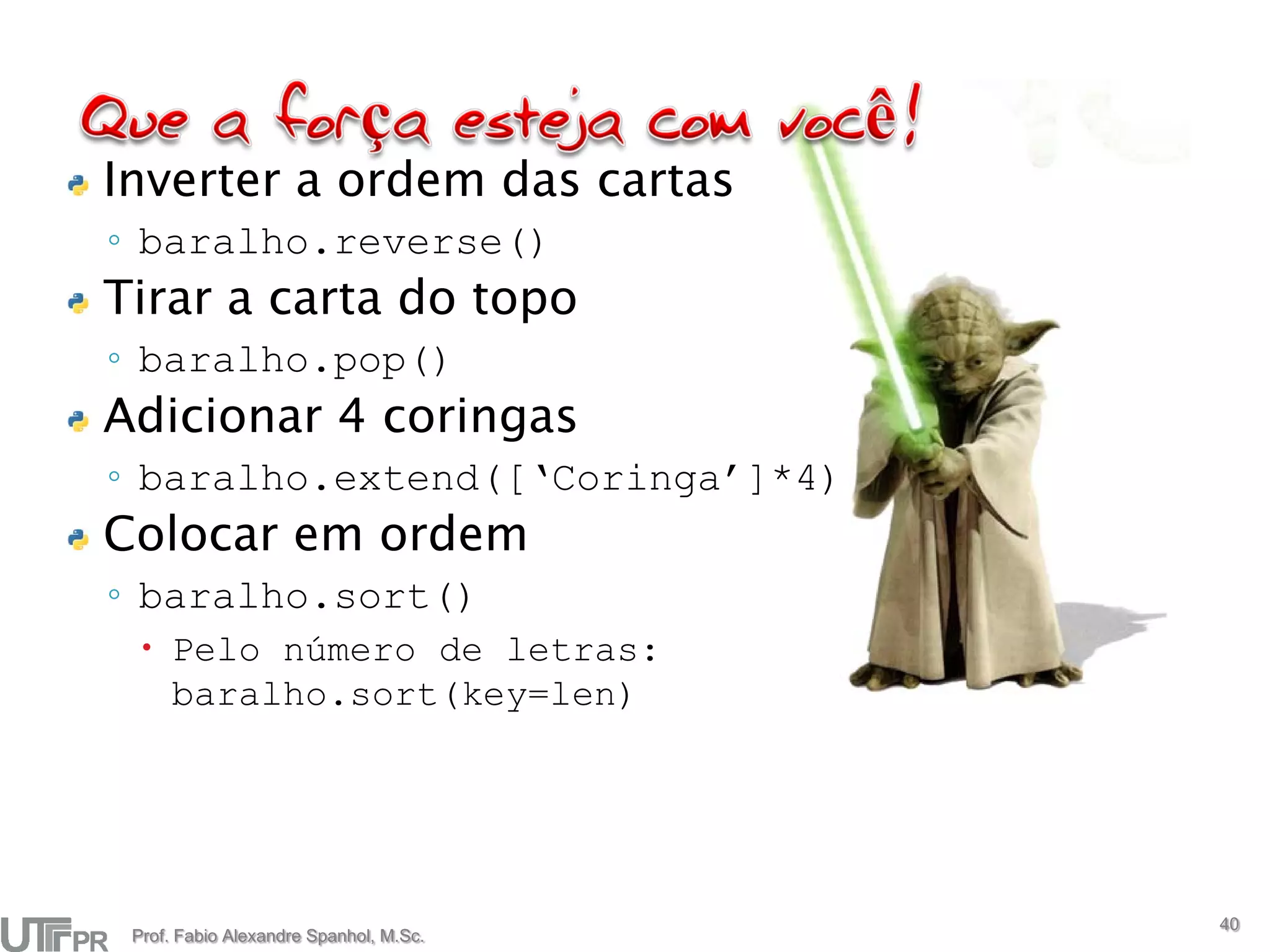Inverter a ordem das cartas
◦ baralho.reverse()
Tirar a carta do topo
◦ baralho.pop()
Adicionar 4 coringas
◦ baralho.extend([‘Coringa’]*4)
Colocar em ordem
◦ baralho.sort()
   Pelo número de letras:
    baralho.sort(key=len)




                                        40
 Prof. Fabio Alexandre Spanhol, M.Sc.
 