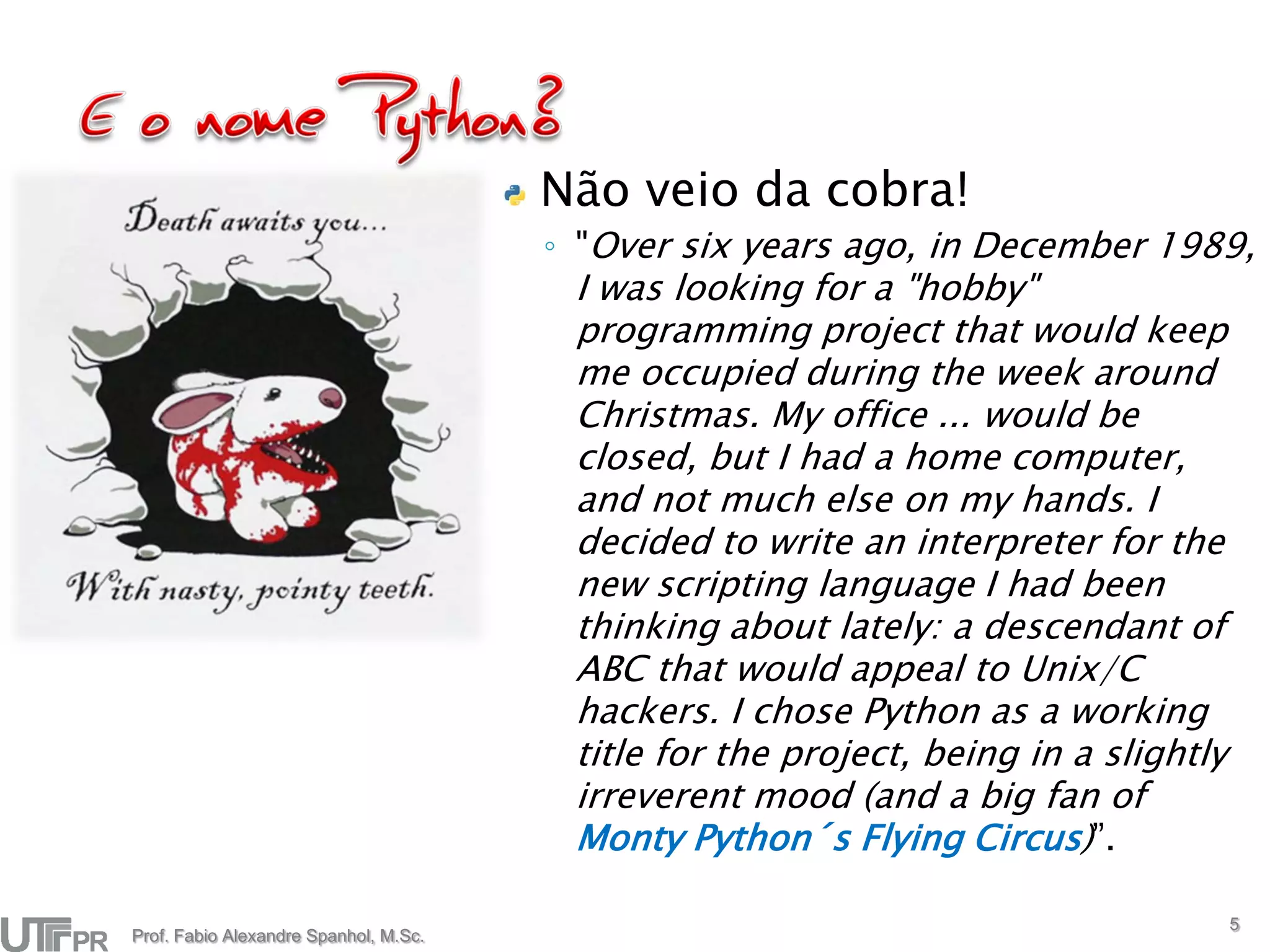 Não veio da cobra!
                                       ◦ "Over six years ago, in December 1989,
                                        I was looking for a "hobby"
                                        programming project that would keep
                                        me occupied during the week around
                                        Christmas. My office ... would be
                                        closed, but I had a home computer,
                                        and not much else on my hands. I
                                        decided to write an interpreter for the
                                        new scripting language I had been
                                        thinking about lately: a descendant of
                                        ABC that would appeal to Unix/C
                                        hackers. I chose Python as a working
                                        title for the project, being in a slightly
                                        irreverent mood (and a big fan of
                                        Monty Python´s Flying Circus)”.

                                                                                     5
Prof. Fabio Alexandre Spanhol, M.Sc.
 
