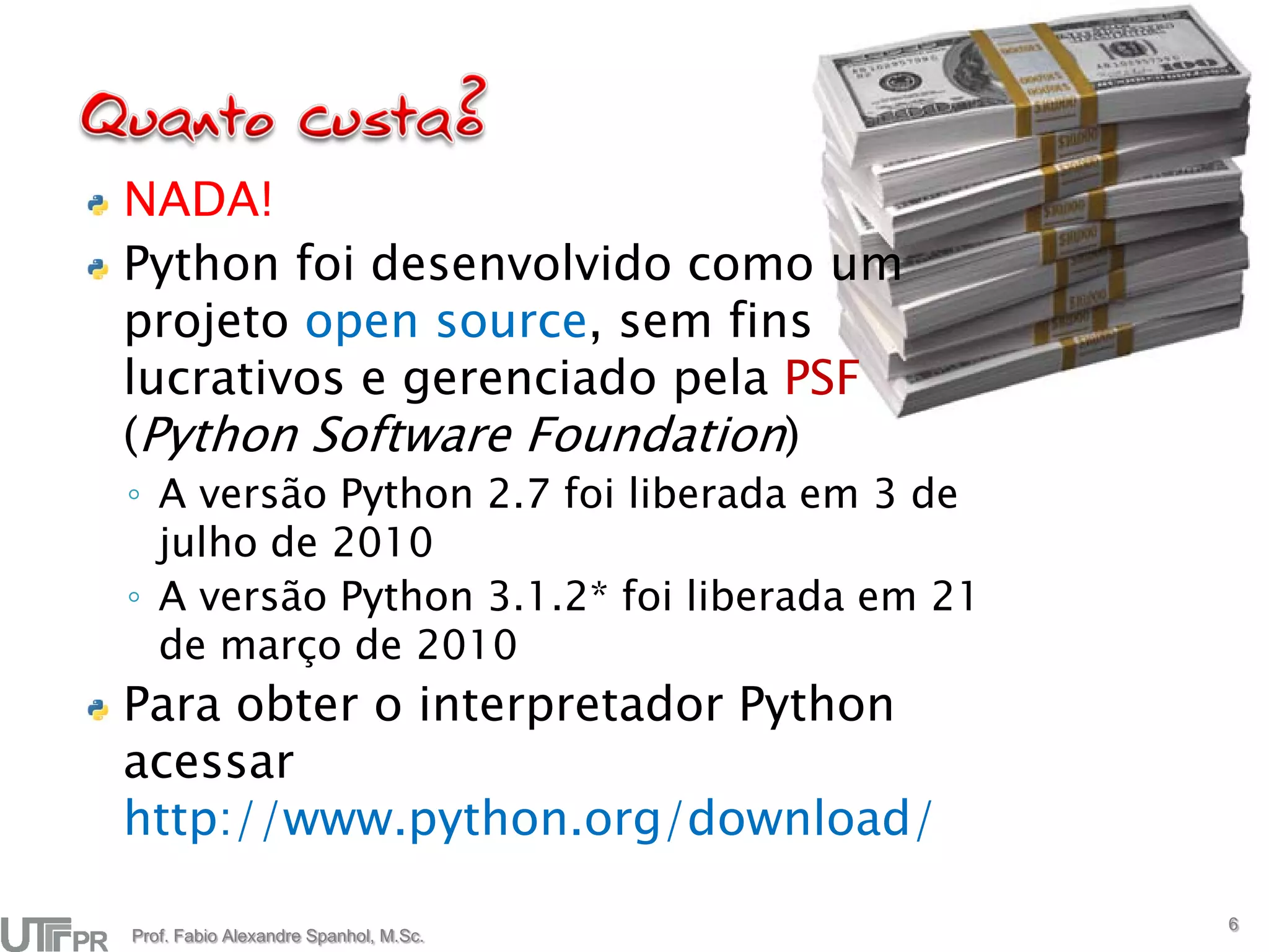 NADA!
Python foi desenvolvido como um
projeto open source, sem fins
lucrativos e gerenciado pela PSF
(Python Software Foundation)
◦ A versão Python 2.7 foi liberada em 3 de
  julho de 2010
◦ A versão Python 3.1.2* foi liberada em 21
  de março de 2010
Para obter o interpretador Python
acessar
http://www.python.org/download/
                                              6
Prof. Fabio Alexandre Spanhol, M.Sc.
 
