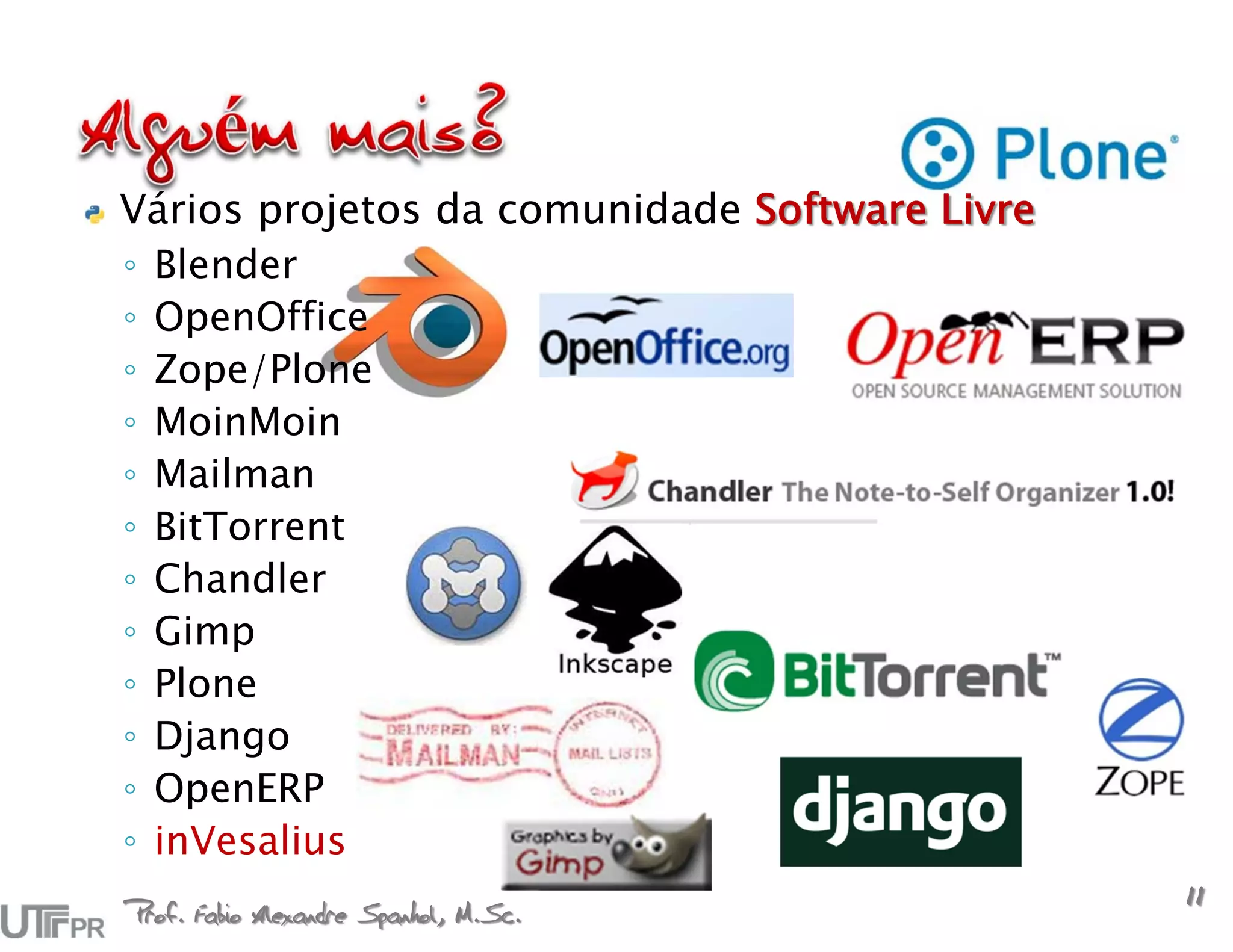Vários projetos da comunidade Software Livre
◦ Blender
◦ OpenOffice
◦ Zope/Plone
◦ MoinMoin
◦ Mailman
◦ BitTorrent
◦ Chandler
◦ Gimp
◦ Plone
◦ Django
◦ OpenERP
◦ inVesalius
Prof. Fabio Alexandre Spanhol, M.Sc.
                                               11
 