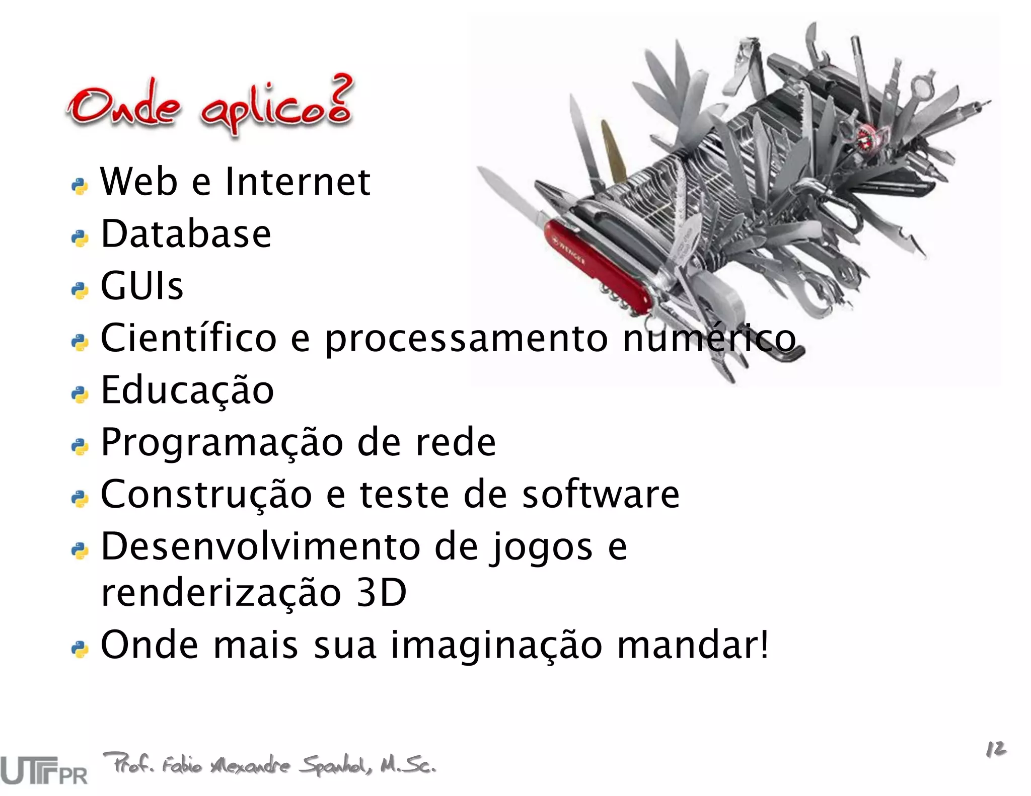 Web e Internet
Database
GUIs
Científico e processamento numérico
Educação
Programação de rede
Construção e teste de software
Desenvolvimento de jogos e
renderização 3D
Onde mais sua imaginação mandar!

Prof. Fabio Alexandre Spanhol, M.Sc.
                                       12
 